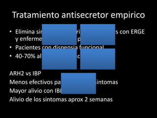 Tratamiento antisecretor empirico
• Elimina sintomas mayoria de pacientes con ERGE
y enfermedad ulcerosa peptica
• Pacientes con dispepsia funcional
• 40-70% alivio sintomatico
ARH2 vs IBP
Menos efectivos para aliviar los sintomas
Mayor alivio con IBP
Alivio de los sintomas aprox 2 semanas
 