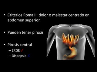 • Criterios Roma II: dolor o malestar centrado en
abdomen superior
• Pueden tener pirosis
• Pirosis central
– ERGE ✓
– Dispepsia ✗
 