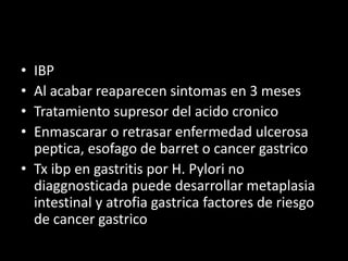 • IBP
• Al acabar reaparecen sintomas en 3 meses
• Tratamiento supresor del acido cronico
• Enmascarar o retrasar enfermedad ulcerosa
peptica, esofago de barret o cancer gastrico
• Tx ibp en gastritis por H. Pylori no
diaggnosticada puede desarrollar metaplasia
intestinal y atrofia gastrica factores de riesgo
de cancer gastrico
 