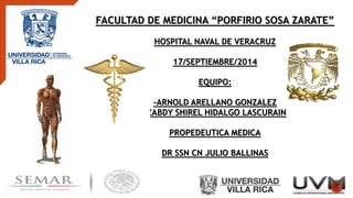 FACULTAD DE MEDICINA “PORFIRIO SOSA ZARATE”
HOSPITAL NAVAL DE VERACRUZ
17/SEPTIEMBRE/2014
EQUIPO:
-ARNOLD ARELLANO GONZALEZ
-ZABDY SHIREL HIDALGO LASCURAIN
PROPEDEUTICA MEDICA
DR SSN CN JULIO BALLINAS
 