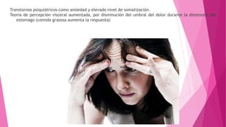 Transtornos psiquiátricos como ansiedad y elevado nivel de somatización.
Teoría de percepción visceral aumentada, por disminución del umbral del dolor durante la distensión del
estomago (comida grasosa aumenta la respuesta)
 