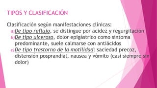 TIPOS Y CLASIFICACIÓN
Clasificación según manifestaciones clínicas:
a)De tipo reflujo, se distingue por acidez y regurgitación
b)De tipo ulceroso, dolor epigástrico como síntoma
predominante, suele calmarse con antiácidos
c)De tipo trastorno de la motilidad: saciedad precoz,
distensión posprandial, nausea y vómito (casi siempre sin
dolor)
 