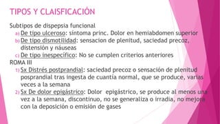 TIPOS Y CLAISFICACIÓN
Subtipos de dispepsia funcional
a) De tipo ulceroso: síntoma princ. Dolor en hemiabdomen superior
b) De tipo dismotilidad: sensacion de plenitud, saciedad precoz,
distensión y náuseas
c) De tipo inespecífico: No se cumplen criterios anteriores
ROMA III
1) Sx Distrés postprandial: saciedad precoz o sensación de plenitud
posprandial tras ingesta de cuantía normal, que se produce, varias
veces a la semana
2) Sx De dolor epigástrico: Dolor epigástrico, se produce al menos una
vez a la semana, discontinuo, no se generaliza o irradia, no mejora
con la deposición o emisión de gases
 