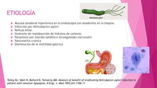 ETIOLOGÍA
 Mucosa duodenal hiperémica en la endoscopia con duodenitis en la biopsia.
 Infección por Helicobacter pylori.
 Reflujo biliar.
 Síndrome de malabsorción de hidratos de carbono.
 Parasitosis por Giardia lamblia o Strongyloides stercoralis
 Pancreatitis cronica
 Disminución de la motilidad gástrica
Talley NJ, Vakil N, Ballard D, Fennerty MB. Absence of benefit of eradicating Helicobacter pylori infection in
patient with nonulcer dyspepsia. N Engl. J. Med 1993;341:1106-11
 
