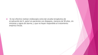  Es tan efectivo realizar endoscopia como dar prueba terapéutica de
erradicación de H. pylori en pacientes con dispepsia, menores de 50 años, sin
síntomas y signos de alarma, y que no hayan respondido al tratamiento
empírico inicial.
 