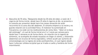  Masculino de 55 años, Tabaquismo desde los 20 años de edad, a razón de 3
cigarros de forma inicial, desde hace 25 años 6 cigarros al día. se presenta a
la consulta por presentar desde hace tres meses sensación de ardor
recurrente en la zona alta del abdomen. El síntoma empeora a la noche y no
guarda relación con la actividad física. El malestar ha aumentado en
frecuencia y no cede con los medicamentos de venta libre. “dolor en la boca
del estómago”, el cual de forma inicial era 2 a 3 veces por semana pero
desde hace 3 semanas es de forma diaria, sin relación con la ingesta de
alimentos, se acompaña de estado nauseoso sin llegar al vómito, y distensión
abdominal con eructos de forma esporádica, refiere acudir por aumento de
sintomatología con la ingesta de ácido acetilsalicílico, el cual ingiere desde
hace 2 años por cefalea occipital que se irradia a cuello y hombros de forma
intermitente.
 