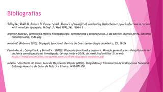 Bibliografias
Talley NJ, Vakil N, Ballard D, Fennerty MB. Absence of benefit of eradicating Helicobacter pylori infection in patient
with nonulcer dyspepsia. N Engl. J. Med 1993;341:1106-11
Argente Alvarez, Semiología médica Fisiopatología, semiotecnia y propedeutica, 2 da edición, Buenos Aires, Editorial
Panamericana, 1586 pag
Mearin F. (Febrero 2010). Dispepsia funcional. Revista de Gastroenterología de México, 75, 19-24
Ferrández Á., Campillo A. y Bernal V.. (2010). Dispepsia funcional y organica. Manejo general y extrahospitalario del
paciente con dispepsia no investigada. 06-septiembre-2016, de medicinafamilliar Sitio web:
https://medfamcom.files.wordpress.com/2010/04/dispepsia-medicine.pdf
México. Secretaria de Salud. Guía de Referencia Rápida (2010). Diagnóstico y Tratamiento de la Dispepsia Funcional.
Catálogo Maestro de Guías de Práctica Clínica: IMSS-071-08
 