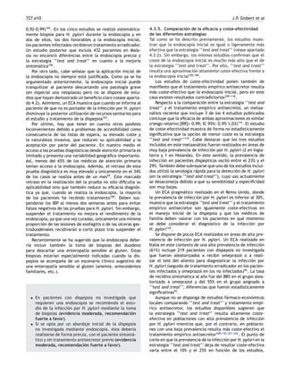 727.e10 J.P. Gisbert et al
0,92-0,99)105
. En los cinco estudios se realizó sistemática-
mente biopsia para H. pylori durante la endoscopia y en
dos de ellos, los dos favorables a la endoscopia inicial,
los pacientes infectados recibieron tratamiento erradicador.
Un estudio posterior que incluía 432 pacientes en Mala-
sia no encontró diferencias entre la endoscopia precoz y
la estrategia ‘‘test and treat’’ en cuanto a la mejoría
sintomática106
.
Por otro lado, cabe señalar que la aplicación inicial de
la endoscopia no siempre está justiﬁcada. Como ya se ha
argumentado anteriormente, la endoscopia inicial puede
tranquilizar al paciente descartando una patología grave
(en especial una neoplasia) pero no se dispone de estu-
dios que hayan demostrado un beneﬁcio claro (véase aparta-
do 4.2). Asimismo, un ECA muestra que cuando se informa al
paciente de que no es portador de la infección por H. pylori
disminuye la posterior utilización de recursos sanitarios para
el estudio y tratamiento de la dispepsia107
.
Por último, hay que tener en cuenta otros posibles
inconvenientes debido a problemas de accesibilidad como
consecuencia de las listas de espera, su elevado coste y
la naturaleza invasiva, que reducen su aplicabilidad y la
aceptación por parte del paciente. En nuestro medio el
acceso a las pruebas diagnósticas desde atención primaria es
limitado y presenta una variabilidad geográﬁca importante.
Así, menos del 65% de los médicos de atención primaria
tenían acceso a la endoscopia. Además, el retraso de esta
prueba diagnóstica es muy elevado y únicamente en el 34%
de los casos se realiza antes de un mes94
. Este marcado
retraso en la realización del la prueba no sólo diﬁculta su
aplicabilidad sino que también reduce su eﬁcacia diagnós-
tica ya que, cuando se realiza la endoscopia, la mayoría
de los pacientes ha recibido tratamiento108
. Deben sus-
penderse los IBP al menos dos semanas antes para evitar
falsos negativos de las pruebas para H. pylori. Sin embargo,
suspender el tratamiento no mejora el rendimiento de la
endoscopia, ya que una vez curadas, únicamente una mínima
proporción de las lesiones de esofagitis o de las úlceras gas-
troduodenales recidivarán a corto plazo tras suspender el
tratamiento.
Recientemente se ha sugerido que la endoscopia debe-
ría incluir también la toma de biopsias del duodeno
para descartar una enteropatía sensible al gluten. Estas
biopsias estarían especialmente indicadas cuando la dis-
pepsia se acompaña de un escenario clínico sugestivo de
una enteropatía sensible al gluten (anemia, antecedentes
familiares, etc.).
• En pacientes con dispepsia no investigada que
requieren una endoscopia se recomienda el estu-
dio de la infección por H. pylori mediante la toma
de biopsias (evidencia moderada, recomendación
fuerte a favor).
• Si se opta por un abordaje inicial de la dispepsia
no investigada mediante endoscopia, ésta debería
realizarse de forma precoz, con el paciente sintomá-
tico y sin tratamiento antisecretor previo (evidencia
moderada, recomendación fuerte a favor).
4.3.5. Comparación de la eﬁcacia y coste-efectividad
de las diferentes estrategias
Tal como se ha descrito previamente, los estudios mues-
tran que la endoscopia inicial es igual o ligeramente más
efectiva que la estrategia ‘‘test and treat’’ (véase apartado
4.3.2). Sin embargo, los mismos estudios conﬁrman que el
coste de la endoscopia inicial es mucho más alto que el de
la estrategia ‘‘test and treat’’. Por ello, ‘‘test and treat’’
resulta una aproximación altamente coste-efectiva frente a
la endoscopia inicial105,106
.
Los estudios de coste-efectividad ponen también de
maniﬁesto que el tratamiento empírico antisecretor resulta
más coste-efectivo que la endoscopia inicial, pero en este
caso existen resultados contradictorios109-
-
-118
.
Respecto a la comparación entre la estrategia ‘‘test and
treat’’ y el tratamiento empírico antisecretor, un metaa-
nálisis reciente que incluye 3 de los 4 estudios publicados
concluye que la eﬁcacia de ambas aproximaciones es similar
(riesgo relativo [RR]= 0,99; IC 95%: 0,95-1,03)119
. El estudio
de coste-efectividad muestra de forma no estadísticamente
signiﬁcativa que la opción de menor coste es la estrategia
‘‘test and treat’’119
. Cabe destacar que los tres estudios
incluidos en este metaanálisis fueron realizados en áreas de
muy baja prevalencia de infección por H. pylori (2 en Ingla-
terra y 1 en Holanda). En este sentido, la prevalencia de
infección en pacientes dispépticos osciló entre el 23% y el
29%. También debe subrayarse que uno de los estudios inclui-
dos utilizó la serología rápida para la detección de H. pylori
(en la estrategia ‘‘test and treat’’), cuyo uso actualmente
se desaconseja debido a que su sensibilidad y especiﬁcidad
son muy bajas.
Un ECA pragmático realizado en el Reino Unido, donde
la prevalencia de infección por H. pylori es inferior al 30%,
muestra que la estrategia ‘‘test and treat’’ y el tratamiento
empírico antisecretor son igualmente coste-efectivas en
el manejo inicial de la dispepsia y que los médicos de
familia deben valorar con los pacientes en qué momento
se debe considerar el diagnóstico de la infección por
H. pylori120
.
Se dispone de pocos ECA realizados en áreas de alta pre-
valencia de infección por H. pylori. Un ECA realizado en
Italia en este contexto de una alta prevalencia de infección
(61%) incluye 219 pacientes con dispepsia no investigada
que fueron aleatorizados a recibir omeprazol o a reali-
zar el test del aliento para diagnosticar la infección por
H. pylori (seguido de tratamiento erradicador en los pacien-
tes infectados y omeprazol en los no infectados)95
. La tasa
de recidiva sintomática al año fue del 88% en el grupo alea-
torizado a omeprazol y del 55% en el grupo asignado a
‘‘test and treat’’, diferencias que fueron estadísticamente
signiﬁcativas95
.
Aunque no se disponga de estudios fármaco-económicos
locales comparando ‘‘test and treat’’ y tratamiento empí-
rico antisecretor, los estudios disponibles sugieren que
la estrategia ‘‘test and treat’’ resulta altamente coste-
efectiva en poblaciones con alta prevalencia de infección
por H. pylori mientras que, por el contrario, en poblacio-
nes con una baja prevalencia resulta más coste-efectivo el
tratamiento empírico antisecretor109,110,121-
-
-124
. El punto de
corte en que la prevalencia de la infección por H. pylori en la
estrategia ‘‘test and treat’’ deja de resultar coste-efectiva
varía entre el 10% y el 25% en función de los estudios,
 