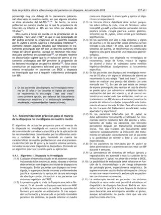Guía de práctica clínica sobre manejo del paciente con dispepsia. Actualización 2012 727.e11
porcentaje muy por debajo de la prevalencia poblacio-
nal observada en nuestro medio, en que algunos estudios
se sitúa alrededor del 60-70%125,126
. De hecho, la única
población en nuestro medio en la que la prevalencia de
infección es inferior al 30% son los niños por debajo de
10 años127
.
Otro punto a tener en cuenta en la priorización de la
estrategia ‘‘test and treat’’ es que el uso prolongado de
IBP podría acelerar la progresión de la gastritis causada
por H. pylori a atroﬁa gástrica o metaplasia intestinal128
.
Asimismo existen algunos estudios que relacionan el tra-
tamiento prolongado con IBP con un discreto aumento del
riesgo de cáncer gástrico, aunque se necesitan más estu-
dios para conﬁrmar esta posibilidad129
. Un estudio reciente
no aleatorizado sugiere que la erradicación previa al tra-
tamiento prolongado con IBP previene la progresión de
las lesiones histológicas de gastritis atróﬁca130
. Estos datos
constituirían un argumento adicional para realizar trata-
miento erradicador en pacientes con ERGE o dispepsia
no investigada que van a requerir tratamiento prolongado
con IBP.
• En los pacientes con dispepsia no investigada meno-
res de 55 años y sin síntomas ni signos de alarma
se recomienda la estrategia ‘‘test and treat’’
como primera opción, por delante del tratamiento
antisecretor empírico o la endoscopia (evidencia
moderada, recomendación fuerte a favor).
4.4. Recomendaciones prácticas para el manejo
de la dispepsia no investigada en nuestro medio
El algoritmo de actuación propuesto para el manejo de
la dispepsia no investigada en nuestro medio es fruto
de la revisión de la evidencia cientíﬁca y de la aplicación de
las recomendaciones consensuadas por los diferentes auto-
res y revisores de la guía, teniendo en cuenta las
características de nuestra población con una alta prevalen-
cia de infección por H. pylori y de nuestro sistema sanitario,
incluidos los recursos diagnósticos disponibles. Pretende ser
un algoritmo práctico y realista para su aplicación.
4.4.1. Algoritmo 1. Dispepsia no investigada
(1.1) Cualquier síntoma localizado en el abdomen superior
incluyendo dolor o malestar, ardor, náuseas o vómitos
debe orientar a un diagnóstico inicial de dispepsia no
investigada. En los pacientes con dispepsia no inves-
tigada, la superposición de síntomas y enfermedades
justiﬁca recomendar la aplicación de una estrategia
de abordaje común, sin excluir a los pacientes con
síntomas sugestivos de ERGE.
(1.2) La presente guía no trata la dispepsia asociada a fár-
macos. En el caso de la dispepsia asociada con AINE
y/o AAS, se recomienda si es posible la supresión del
fármaco y/o asociar un antisecretor. Si tras suspen-
der los fármacos y después de un período razonable
persisten los síntomas, se puede orientar el cuadro
como una dispepsia no investigada y aplicar el algo-
ritmo correspondiente.
(1.3) La historia clínica detallada debe incluir pregun-
tas sobre estilos de vida, toma de fármacos, sobre
todo AINE y/o AAS y antecedentes personales (úlcera
péptica previa, cirugía gástrica, cáncer gástrico,
infección por H. pylori, entre otros) y/o familiares
signiﬁcativos.
(1.4) En los pacientes con uno o más síntomas y signos
de alarma y en los pacientes cuyos síntomas se han
iniciado a una edad > 55 años, aun en ausencia de
síntomas de alarma, se recomienda una endoscopia
digestiva alta para descartar una neoplasia gastroe-
sofágica.
(1.5) En los pacientes con dispepsia no investigada se
recomienda, dejar de fumar, reducir la ingesta
de alcohol y tratar el sobrepeso como medidas
higiénico-dietéticas coadyuvantes al tratamiento
especíﬁco.
(1.6) En los pacientes con dispepsia no investigada meno-
res de 55 años y sin signos ni síntomas de alarma se
recomienda la estrategia ‘‘test and treat’’, consis-
tente en realizar una prueba del aliento con urea
marcada con 13
C. En caso de que exista un tiempo
de espera prolongado para realizar el test de aliento
se puede optar por administrar antiácidos hasta la
realización del test del aliento o, si el control sin-
tomático es inadecuado con antiácidos, realizar un
tratamiento con IBP durante 4 semanas y realizar la
prueba del aliento tras haber suspendido este trata-
miento al menos durante 14 días. Para el tratamiento
de los fracasos del tratamiento erradicador, veáse
apartado 3 y algoritmo 2.
(1.7) En los pacientes infectados por H. pylori se
debe administrar tratamiento erradicador. Se reco-
mienda control mediante test del aliento y retra-
tamiento de todos los pacientes con infección
persistente después del tratamiento erradicador
inicial. Tras dos fracasos del tratamiento debe
valorarse cuidadosamente la indicación del trata-
miento erradicador conjuntamente con el paciente
y la posibilidad de remitir a éste a una unidad
especializada.
(1.8) En los pacientes no infectados por H. pylori se
debe administrar un tratamiento antisecretor con IBP
durante 4 semanas.
(1.9) La persistencia de síntomas de reﬂujo (pirosis y
regurgitación) en ausencia o tras la curación de la
infección por H. pylori nos debe de orientar a ERGE.
(1.10) La posibilidad de endoscopia debe valorarse en fun-
ción de la sintomatología y del riesgo subyacente
de patología grave, especialmente neoplásica. Se
sugiere mantener un alto índice de sospecha clínica y
no retrasar excesivamente la endoscopia en pacien-
tes con síntomas recurrentes.
(1.11) La endoscopia normal en pacientes con síntomas
dispépticos recurrentes nos permitirá establecer el
diagnóstico de dispepsia funcional. Podría ser razo-
nable incluir la práctica de una biopsia de duodeno
para descartar una enteropatía sensible al gluten,
aunque actualmente no queda claro que sea una
práctica coste-efectiva.
 
