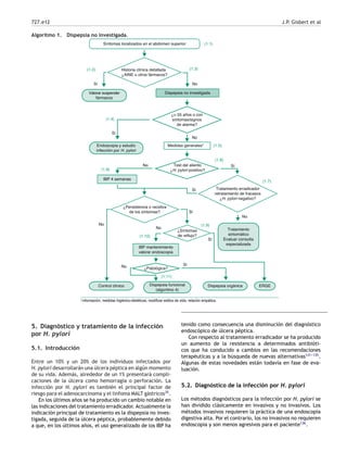 727.e12 J.P. Gisbert et al
Algoritmo 1. Dispepsia no investigada.
(1.1)
Sí
Dispepsia no investigada
No
IBP 4 semanas
Tratamiento
sintomático
Evaluar consulta
especializada
Dispepsia orgánica
Control clínico Dispepsia funcional
(algoritmo 4)
ERGE
¿Patológica?
IBP mantenimiento
valorar endoscopia
¿Síntomas
de reflujo?
¿Persistencia o recidiva
de los síntomas?
Endoscopia y estudio
infección por H. pylori
Síntomas localizados en el abdomen superior
Historia clínica detallada
¿AINE u otros fármacos?
¿> 55 años o con
síntomas/signos
de alarma?
Medidas generales*
Test del aliento
¿H. pylori positivo?
Tratamiento erradicador
retratamiento de fracasos
¿H. pylori negativo?
(1.2) (1.3)
No
Sí
(1.4)
(1.5)
No Sí
(1.6)
No
(1.7)
Sí
(1.8)
No
No
(1.10)
(1.9)
Sí
No Sí
(1.11)
Sí
Valorar suspender
fármacos
*Información, medidas higiénico-dietéticas, modificar estilos de vida, relación empática.
5. Diagnóstico y tratamiento de la infección
por H. pylori
5.1. Introducción
Entre un 10% y un 20% de los individuos infectados por
H. pylori desarrollarán una úlcera péptica en algún momento
de su vida. Además, alrededor de un 1% presentará compli-
caciones de la úlcera como hemorragia o perforación. La
infección por H. pylori es también el principal factor de
riesgo para el adenocarcinoma y el linfoma MALT gástricos35
.
En los últimos años se ha producido un cambio notable en
las indicaciones del tratamiento erradicador. Actualmente la
indicación principal de tratamiento es la dispepsia no inves-
tigada, seguida de la úlcera péptica, probablemente debido
a que, en los últimos años, el uso generalizado de los IBP ha
tenido como consecuencia una disminución del diagnóstico
endoscópico de úlcera péptica.
Con respecto al tratamiento erradicador se ha producido
un aumento de la resistencia a determinados antibióti-
cos que ha conducido a cambios en las recomendaciones
terapéuticas y a la búsqueda de nuevas alternativas131-
-
-135
.
Algunas de estas novedades están todavía en fase de eva-
luación.
5.2. Diagnóstico de la infección por H. pylori
Los métodos diagnósticos para la infección por H. pylori se
han dividido clásicamente en invasivos y no invasivos. Los
métodos invasivos requieren la práctica de una endoscopia
digestiva alta. Por el contrario, los no invasivos no requieren
endoscopia y son menos agresivos para el paciente136
.
 