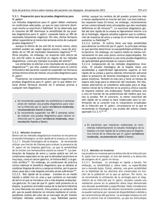 Guía de práctica clínica sobre manejo del paciente con dispepsia. Actualización 2012 727.e13
5.2.1. Preparación para las pruebas diagnósticas para
H. pylori
Los métodos diagnósticos para H. pylori deben realizarse
en condiciones adecuadas, ya que en caso contrario dismi-
nuye mucho su exactitud y ﬁabilidad. Se ha observado que
el consumo de IBP disminuye la sensibilidad de las prue-
bas diagnósticas para H. pylori, causando hasta un 30% de
resultados falsamente negativos. Por ello, dichos fármacos
deben suspenderse al menos dos semanas antes de cualquier
prueba diagnóstica137
.
Aunque el efecto de los anti-H2 es mucho menor, éstos
también pueden ser, según algunos autores, causa de alre-
dedor de un 10% de resultados falsamente negativos138-
-
-140
.
Otros estudios, sin embargo, no muestran este efecto de
los anti-H2 sobre la exactitud en alguno de los métodos
diagnósticos, como por ejemplo la prueba del aliento91
.
Los antiácidos no afectan a los resultados de las pruebas
diagnósticas141
; por ello, pueden utilizarse para el control
sintomático del paciente cuando se suspenden los fármacos
antisecretores antes de realizar una prueba diagnóstica para
H. pylori.
Finalmente, los tratamientos antibióticos negativizan las
pruebas diagnósticas para H. pylori, por lo que deben evi-
tarse dichos fármacos durante las 4 semanas previas a
cualquier test diagnóstico.
• Se recomienda suspender los antibióticos 4 semanas
antes de realizar una prueba diagnóstica para valo-
rar la infección por H. pylori (evidencia moderada,
recomendación fuerte a favor).
• Se recomienda suspender los IBP 2 semanas antes
de realizar una prueba diagnóstica para valorar la
infección por H. pylori (evidencia moderada, reco-
mendación fuerte a favor).
5.2.2. Métodos invasivos
Dentro de los métodos diagnósticos invasivos se encuentran
el estudio histológico, el test rápido de la ureasa y el cultivo.
5.2.2.1. Estudio histológico de la biopsia. Se recomienda
utilizar una tinción de Giemsa para evaluar la presencia de
H. pylori en las biopsias gástricas, ya que la sensibilidad
de la tinción con hematoxilina-eosina es menor142
. La com-
binación de biopsias de antro y cuerpo podría ser útil en
condiciones especiales en las que la densidad bacteriana es
muy baja, como el cáncer gástrico, el linfoma MALT, o la gas-
tritis atróﬁca143
. Sin embargo, en condiciones de práctica
clínica habitual el beneﬁcio diagnóstico que se obtiene al
combinar biopsias de antro y cuerpo es mínimo, por lo que en
estos casos dos o más biopsias antrales serían suﬁcientes144
.
5.2.2.2. Test rápido de la ureasa. Consiste en un medio
líquido o sólido rico en urea y que contiene un marcador
de pH en el que se introduce una o más biopsias endoscópi-
cas gástricas. En caso de que H. pylori esté presente en la
biopsia, la potente actividad ureasa de la bacteria hidroliza
la urea liberando ion amonio. Esto produce un aumento del
pH, que se puede detectar en minutos mediante el corres-
pondiente cambio del color de un marcador de pH. Existen
múltiples métodos comerciales, cuya ﬁabilidad parece
similar, aunque los cambios de pH pueden producirse más
o menos rápidamente en función del test. Los tests habitua-
les requieren hasta 24 horas; sin embargo, recientemente
se han comercializado tests ultrarápidos que dan resultados
deﬁnitivos en 60 minutos145
. La exactitud diagnóstica glo-
bal del test rápido de la ureasa es ligeramente inferior a la
de la histología. Algunos estudios sugieren que la combina-
ción de muestras de antro y cuerpo en el mismo test puede
aumentar su ﬁabilidad146
.
5.2.2.3. Cultivo. El cultivo tiene una baja sensibilidad
para detectar la infección por H. pylori. Su principal ventaja
es que permite determinar la susceptibilidad antibiótica de
la bacteria. Sin embargo, en nuestro medio se realiza ruti-
nariamente en sólo unos pocos centros especializados. Por
ello no puede recomendarse su uso como prueba diagnóstica
de aplicabilidad generalizada en nuestro ámbito.
5.2.2.4. Comparación de los métodos diagnósticos inva-
sivos. El estudio histológico de la biopsia tiene una
sensibilidad y especiﬁcidad ligeramente superior al test
rápido de la ureasa y aporta además información adicional
sobre la presencia de lesiones histológicas como la meta-
plasia intestinal. También es más caro y tiene un tiempo de
espera más largo para la obtención del resultado. Por ello,
ambas alternativas se consideran adecuadas para el diag-
nóstico inicial de la infección en la práctica clínica cuando
se requiere realizar una endoscopia. Puede utilizarse una
u otra en función de las preferencias del médico que rea-
liza la prueba. Por el contrario, la menor exactitud del
test rápido de la ureasa lo hace inadecuado para la con-
ﬁrmación de la curación tras el tratamiento erradicador
de la infección por H. pylori, circunstancia en la que se
recomienda la histología o una prueba del aliento (véase
apartado 5.2.3.1)147,148
.
• En pacientes que requieren endoscopia se reco-
mienda indistintamente el estudio histológico de la
biopsia o el test rápido de la ureasa para el diagnós-
tico inicial de la infección por H. pylori (evidencia
moderada, recomendación débil a favor).
5.2.3. Métodos no invasivos
Las pruebas no invasivas para la detección de la infección por
H. pylori son la serología, el test del aliento y la detección
de antígeno de H. pylori en heces.
5.2.3.1. Serología. La serología es rápida y barata. Sin
embargo, su sensibilidad y, sobre todo, su especiﬁcidad
son a menudo bajas. Existe, además, una gran variabilidad
en la ﬁabilidad de los distintos kits comerciales en fun-
ción de la población en la que se aplican. Por tanto, no
se recomienda la utilización de la serología para el diag-
nóstico de la infección por H. pylori, excepto cuando una
validación previa en la población diana haya demostrado
una elevada sensibilidad y especiﬁcidad. Debe considerarse
como alternativa al test del aliento únicamente cuando éste
no puede realizarse por razones de disponibilidad o debido a
las características del paciente. La serología tampoco es útil
para el control tras el tratamiento, ya que los anticuerpos
 