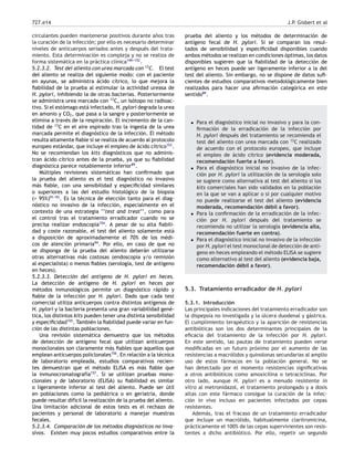 727.e14 J.P. Gisbert et al
circulantes pueden mantenerse positivos durante años tras
la curación de la infección; por ello es necesario determinar
niveles de anticuerpos seriados antes y después del trata-
miento. Esta determinación es compleja y no se realiza de
forma sistemática en la práctica clínica149-
-
-152
.
5.2.3.2. Test del aliento con urea marcada con 13
C. El test
del aliento se realiza del siguiente modo: con el paciente
en ayunas, se administra ácido cítrico, lo que mejora la
ﬁabilidad de la prueba al estimular la actividad ureasa de
H. pylori, inhibiendo la de otras bacterias. Posteriormente
se administra urea marcada con 13
C, un isótopo no radioac-
tivo. Si el estómago está infectado, H. pylori degrada la urea
en amonio y CO2, que pasa a la sangre y posteriormente se
elimina a través de la respiración. El incremento de la can-
tidad de 13
C en el aire espirado tras la ingesta de la urea
marcada permite el diagnóstico de la infección. El método
resulta altamente ﬁable si se realiza de acuerdo al protocolo
europeo estándar, que incluye el empleo de ácido cítrico153
.
No se recomiendan los kits diagnósticos que no adminis-
tran ácido cítrico antes de la prueba, ya que su ﬁabilidad
diagnóstica parece notablemente inferior89
.
Múltiples revisiones sistemáticas han conﬁrmado que
la prueba del aliento es el test diagnóstico no invasivo
más ﬁable, con una sensibilidad y especiﬁcidad similares
o superiores a las del estudio histológico de la biopsia
(> 95%)91-
-
-93
. Es la técnica de elección tanto para el diag-
nóstico no invasivo de la infección, especialmente en el
contexto de una estrategia ‘‘test and treat’’, como para
el control tras el tratamiento erradicador cuando no se
precisa realizar endoscopia154
. A pesar de su alta ﬁabili-
dad y coste razonable, el test del aliento solamente está
a disposición de aproximadamente el 70% de los médi-
cos de atención primaria94
. Por ello, en caso de que no
se disponga de la prueba del aliento deberán utilizarse
otras alternativas más costosas (endoscopia y/o remisión
al especialista) o menos ﬁables (serología, test de antígeno
en heces).
5.2.3.3. Detección del antígeno de H. pylori en heces.
La detección de antígeno de H. pylori en heces por
métodos inmunológicos permite un diagnóstico rápido y
ﬁable de la infección por H. pylori. Dado que cada test
comercial utiliza anticuerpos contra distintos antígenos de
H. pylori y la bacteria presenta una gran variabilidad gené-
tica, los distintos kits pueden tener una distinta sensibilidad
y especiﬁcidad155
. También la ﬁabilidad puede variar en fun-
ción de las distintas poblaciones.
Una revisión sistemática demuestra que los métodos
de detección de antígeno fecal que utilizan anticuerpos
monoclonales son claramente más ﬁables que aquellos que
emplean anticuerpos policlonales156
. En relación a la técnica
de laboratorio empleada, estudios comparativos recien-
tes demuestran que el método ELISA es más ﬁable que
la inmunocromatografía157
. Si se utilizan pruebas mono-
clonales y de laboratorio (ELISA) su ﬁabilidad es similar
o ligeramente inferior al test del aliento. Puede ser útil
en poblaciones como la pediátrica o en geriatría, donde
puede resultar difícil la realización de la prueba del aliento.
Una limitación adicional de estos tests es el rechazo de
pacientes y personal de laboratorio a manejar muestras
fecales.
5.2.3.4. Comparación de los métodos diagnósticos no inva-
sivos. Existen muy pocos estudios comparativos entre la
prueba del aliento y los métodos de determinación de
antígeno fecal de H. pylori. Si se comparan los resul-
tados de sensibilidad y especiﬁcidad disponibles cuando
ambos métodos se realizan en condiciones óptimas, los datos
disponibles sugieren que la ﬁabilidad de la detección de
antígeno en heces puede ser ligeramente inferior a la del
test del aliento. Sin embargo, no se dispone de datos suﬁ-
cientes de estudios comparativos metodológicamente bien
realizados para hacer una aﬁrmación categórica en este
sentido89
.
• Para el diagnóstico inicial no invasivo y para la con-
ﬁrmación de la erradicación de la infección por
H. pylori después del tratamiento se recomienda el
test del aliento con urea marcada con 13
C realizado
de acuerdo con el protocolo europeo, que incluye
el empleo de ácido cítrico (evidencia moderada,
recomendación fuerte a favor).
• Para el diagnóstico inicial no invasivo de la infec-
ción por H. pylori la utilización de la serología solo
se sugiere como alternativa al test del aliento si los
kits comerciales han sido validados en la población
en la que se van a aplicar o si por cualquier motivo
no puede realizarse el test del aliento (evidencia
moderada, recomendación débil a favor).
• Para la conﬁrmación de la erradicación de la infec-
ción por H. pylori después del tratamiento se
recomienda no utilizar la serología (evidencia alta,
recomendación fuerte en contra).
• Para el diagnóstico inicial no invasivo de la infección
por H. pylori el test monoclonal de detección de antí-
geno en heces empleando el método ELISA se sugiere
como alternativo al test del aliento (evidencia baja,
recomendación débil a favor).
5.3. Tratamiento erradicador de H. pylori
5.3.1. Introducción
Las principales indicaciones del tratamiento erradicador son
la dispepsia no investigada y la úlcera duodenal y gástrica.
El cumplimiento terapéutico y la aparición de resistencias
antibióticas son los dos determinantes principales de la
eﬁcacia del tratamiento de la infección por H. pylori.
En este sentido, las pautas de tratamiento pueden verse
modiﬁcadas en un futuro próximo por el aumento de las
resistencias a macrólidos y quinolonas secundarias al amplio
uso de estos fármacos en la población general. No se
han detectado por el momento resistencias signiﬁcativas
a otros antibióticos como amoxicilina o tetraciclinas. Por
otro lado, aunque H. pylori es a menudo resistente in
vitro al metronidazol, el tratamiento prolongado y a dosis
altas con este fármaco consigue la curación de la infec-
ción in vivo incluso en pacientes infectados por cepas
resistentes.
Además, tras el fracaso de un tratamiento erradicador
que incluye un macrólido, habitualmente claritromicina,
prácticamente el 100% de las cepas supervivientes son resis-
tentes a dicho antibiótico. Por ello, repetir un segundo
 