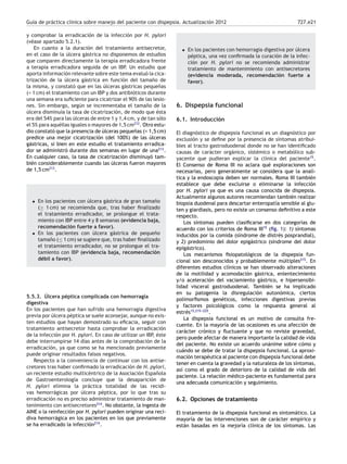Guía de práctica clínica sobre manejo del paciente con dispepsia. Actualización 2012 727.e21
y comprobar la erradicación de la infección por H. pylori
(véase apartado 5.2.1).
En cuanto a la duración del tratamiento antisecretor,
en el caso de la úlcera gástrica no disponemos de estudios
que comparen directamente la terapia erradicadora frente
a terapia erradicadora seguida de un IBP. Un estudio que
aporta información relevante sobre este tema evaluó la cica-
trización de la úlcera gástrica en función del tamaño de
la misma, y constató que en las úlceras gástricas pequeñas
(< 1 cm) el tratamiento con un IBP y dos antibióticos durante
una semana era suﬁciente para cicatrizar el 90% de las lesio-
nes. Sin embargo, según se incrementaba el tamaño de la
úlcera disminuía la tasa de cicatrización, de modo que ésta
era del 54% para las úlceras de entre 1 y 1,4 cm, y de tan sólo
el 5% para aquéllas iguales o mayores de 1,5 cm212
. Otro estu-
dio constató que la presencia de úlceras pequeñas (< 1,5 cm)
predice una mejor cicatrización (del 100%) de las úlceras
gástricas, si bien en este estudio el tratamiento erradica-
dor se administró durante dos semanas en lugar de una213
.
En cualquier caso, la tasa de cicatrización disminuyó tam-
bién considerablemente cuando las úlceras fueron mayores
de 1,5 cm213
.
• En los pacientes con úlcera gástrica de gran tamaño
(≥ 1 cm) se recomienda que, tras haber ﬁnalizado
el tratamiento erradicador, se prolongue el trata-
miento con IBP entre 4 y 8 semanas (evidencia baja,
recomendación fuerte a favor).
• En los pacientes con úlcera gástrica de pequeño
tamaño (≤ 1 cm) se sugiere que, tras haber ﬁnalizado
el tratamiento erradicador, no se prolongue el tra-
tamiento con IBP (evidencia baja, recomendación
débil a favor).
5.5.3. Úlcera péptica complicada con hemorragia
digestiva
En los pacientes que han sufrido una hemorragia digestiva
previa por úlcera péptica se suele aconsejar, aunque no exis-
ten estudios que hayan demostrado su eﬁcacia, seguir con
tratamiento antisecretor hasta comprobar la erradicación
de la infección por H. pylori. En caso de utilizar un IBP, éste
debe interrumpirse 14 días antes de la comprobación de la
erradicación, ya que como se ha mencionado previamente
puede originar resultados falsos negativos.
Respecto a la conveniencia de continuar con los antise-
cretores tras haber conﬁrmado la erradicación de H. pylori,
un reciente estudio multicéntrico de la Asociación Española
de Gastroenterología concluye que la desaparición de
H. pylori elimina la práctica totalidad de las recidi-
vas hemorrágicas por úlcera péptica, por lo que tras su
erradicación no es preciso administrar tratamiento de man-
tenimiento con antisecretores214
. No obstante, la ingesta de
AINE o la reinfección por H. pylori pueden originar una reci-
diva hemorrágica en los pacientes en los que previamente
se ha erradicado la infección214
.
• En los pacientes con hemorragia digestiva por úlcera
péptica, una vez conﬁrmada la curación de la infec-
ción por H. pylori no se recomienda administrar
tratamiento de mantenimiento con antisecretores
(evidencia moderada, recomendación fuerte a
favor).
6. Dispepsia funcional
6.1. Introducción
El diagnóstico de dispepsia funcional es un diagnóstico por
exclusión y se deﬁne por la presencia de síntomas atribui-
bles al tracto gastroduodenal donde no se han identiﬁcado
causas de carácter orgánico, sistémico o metabólico sub-
yacente que pudieran explicar la clínica del paciente15
.
El Consenso de Roma III no aclara qué exploraciones son
necesarias, pero generalmente se considera que la analí-
tica y la endoscopia deben ser normales. Roma III también
establece que debe excluirse o eliminarse la infección
por H. pylori ya que es una causa conocida de dispepsia.
Actualmente algunos autores recomiendan también realizar
biopsia duodenal para descartar enteropatía sensible al glu-
ten y giardiasis, pero no existe un consenso deﬁnitivo a este
respecto.
Los síntomas pueden clasiﬁcarse en dos categorías de
acuerdo con los criterios de Roma III15
(ﬁg. 1): 1) síntomas
inducidos por la comida (síndrome de distrés posprandial),
y 2) predominio del dolor epigástrico (síndrome del dolor
epigástrico).
Los mecanismos ﬁsiopatológicos de la dispepsia fun-
cional son desconocidos y probablemente múltiples215
. En
diferentes estudios clínicos se han observado alteraciones
de la motilidad y acomodación gástrica, enlentecimiento
y/o aceleración del vaciamiento gástrico, e hipersensibi-
lidad visceral gastroduodenal. También se ha implicado
en su patogenia la disregulación autonómica, ciertos
polimorﬁsmos genéticos, infecciones digestivas previas
y factores psicológicos como la respuesta general al
estrés15,215-
-
-225
.
La dispepsia funcional es un motivo de consulta fre-
cuente. En la mayoría de las ocasiones es una afección de
carácter crónico y ﬂuctuante y que no reviste gravedad,
pero puede afectar de manera importante la calidad de vida
del paciente. No existe un acuerdo unánime sobre cómo y
cuándo se debe de tratar la dispepsia funcional. La aproxi-
mación terapéutica al paciente con dispepsia funcional debe
tener en cuenta la gravedad y la naturaleza de los síntomas,
así como el grado de deterioro de la calidad de vida del
paciente. La relación médico-paciente es fundamental para
una adecuada comunicación y seguimiento.
6.2. Opciones de tratamiento
El tratamiento de la dispepsia funcional es sintomático. La
mayoría de las intervenciones son de carácter empírico y
están basadas en la mejoría clínica de los síntomas. Las
 