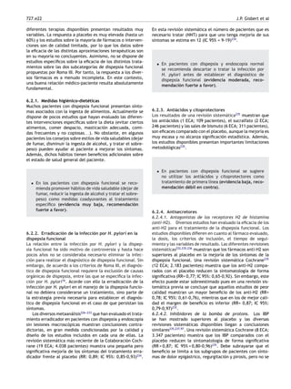 727.e22 J.P. Gisbert et al
diferentes terapias disponibles presentan resultados muy
variables. La respuesta a placebo es muy elevada (hasta un
60%) y los estudios sobre la mayoría de fármacos o interven-
ciones son de calidad limitada, por lo que los datos sobre
la eﬁcacia de las distintas aproximaciones terapéuticas son
en su mayoría no concluyentes. Asimismo, no se dispone de
estudios especíﬁcos sobre la eﬁcacia de los distintos trata-
mientos sobre las dos subcategorías de dispepsia funcional
propuestas por Roma III. Por tanto, la respuesta a los diver-
sos fármacos es a menudo incompleta. En este contexto,
una buena relación médico-paciente resulta absolutamente
fundamental.
6.2.1. Medidas higiénico-dietéticas
Muchos pacientes con dispepsia funcional presentan sínto-
mas asociados con la ingesta de alimentos. Actualmente se
dispone de pocos estudios que hayan evaluado las diferen-
tes intervenciones especíﬁcas sobre la dieta (evitar ciertos
alimentos, comer despacio, masticación adecuada, comi-
das frecuentes y no copiosas. . .). No obstante, en algunos
pacientes los consejos sobre estilos de vida saludables (dejar
de fumar, disminuir la ingesta de alcohol, y tratar el sobre-
peso) pueden ayudar al paciente a mejorar los síntomas.
Además, dichos hábitos tienen beneﬁcios adicionales sobre
el estado de salud general del paciente.
• En los pacientes con dispepsia funcional se reco-
mienda promover hábitos de vida saludable (dejar de
fumar, reducir la ingesta de alcohol y tratar el sobre-
peso) como medidas coadyuvantes al tratamiento
especíﬁco (evidencia muy baja, recomendación
fuerte a favor).
6.2.2. Erradicación de la infección por H. pylori en la
dispepsia funcional
La relación entre la infección por H. pylori y la dispep-
sia funcional ha sido motivo de controversia y hasta hace
pocos años no se consideraba necesario eliminar la infec-
ción para realizar el diagnóstico de dispepsia funcional. Sin
embargo, de acuerdo a los criterios de Roma III, el diagnós-
tico de dispepsia funcional requiere la exclusión de causas
orgánicas de dispepsia, entre las que se especiﬁca la infec-
ción por H. pylori16
. Acorde con ello la erradicación de la
infección por H. pylori en el manejo de la dispepsia funcio-
nal no debiera considerarse un tratamiento, sino parte de
la estrategia previa necesaria para establecer el diagnós-
tico de dispepsia funcional en el caso de que persistan los
síntomas.
Los diversos metaanálisis226-
-
-233
que han evaluado el trata-
miento erradicador en pacientes con dispepsia y endoscopia
sin lesiones macroscópicas muestran conclusiones contra-
dictorias, en gran medida condicionadas por la calidad y
diseño de los estudios incluidos en cada una de ellas. La
revisión sistemática más reciente de la Colaboración Coch-
rane (19 ECA; 4.038 pacientes) muestra una pequeña pero
signiﬁcativa mejoría de los síntomas del tratamiento erra-
dicador frente al placebo (RR: 0,89; IC 95%: 0,85-0,93)234
.
En esta revisión sistemática el número de pacientes que es
necesario tratar (NNT) para que uno tenga mejoría de sus
síntomas se estima en 12 (IC 95% = 9-19)234
.
• En pacientes con dispepsia y endoscopia normal
se recomienda descartar o tratar la infección por
H. pylori antes de establecer el diagnóstico de
dispepsia funcional (evidencia moderada, reco-
mendación fuerte a favor).
6.2.3. Antiácidos y citoprotectores
Los resultados de una revisión sistemática235
muestran que
los antiácidos (1 ECA; 109 pacientes), el sucralfato (2 ECA;
246 pacientes) y las sales de bismuto (6 ECA; 311 pacientes),
son eﬁcaces comparado con el placebo, aunque la mejoría es
muy escasa y no alcanza signiﬁcación estadística. Además,
los estudios disponibles presentan importantes limitaciones
metodológicas235
.
• En pacientes con dispepsia funcional se sugiere
no utilizar los antiácidos y citoprotectores como
tratamiento de primera línea (evidencia baja, reco-
mendación débil en contra).
6.2.4. Antisecretores
6.2.4.1. Antagonistas de los receptores H2 de histamina
(anti-H2). Diversos estudios han evaluado la eﬁcacia de los
anti-H2 para el tratamiento de la dispepsia funcional. Los
estudios disponibles diﬁeren en cuanto al fármaco evaluado,
la dosis, los criterios de inclusión, el tiempo de segui-
miento y las variables de resultado. Las diferentes revisiones
sistemáticas232,235,236
muestran que los fármacos anti-H2 son
superiores al placebo en la mejoría de los síntomas de la
dispepsia funcional. Una revisión sistemática Cochrane235
(12 ECA; 2.183 pacientes) muestra que los anti-H2 compa-
rados con el placebo reducen la sintomatología de forma
signiﬁcativa (RR= 0,77; IC 95%: 0,65-0,92). Sin embargo, este
efecto puede estar sobreestimado pues en una revisión sis-
temática previa se concluye que aquellos estudios de peor
calidad muestran un mayor beneﬁcio de los anti-H2 (RR=
0,78; IC 95%: 0,61-0,76), mientras que en los de mejor cali-
dad el margen de beneﬁcio es inferior (RR= 0,87; IC 95%:
0,79-0,97)232
.
6.2.4.2. Inhibidores de la bomba de protons. Los IBP
se han mostrado superiores al placebo y las diversas
revisiones sistemáticas disponibles llegan a conclusiones
similares235,237,97
. Una revisión sistemática Cochrane (8 ECA;
3.347 pacientes) muestra que los IBP comparados con el
placebo reducen la sintomatología de forma signiﬁcativa
(RR = 0,87; IC 95% = 0,80-0,96)235
. Debe subrayarse que el
beneﬁcio se limita a los subgrupos de pacientes con sínto-
mas de dolor epigástrico, regurgitación y pirosis, pero no se
 