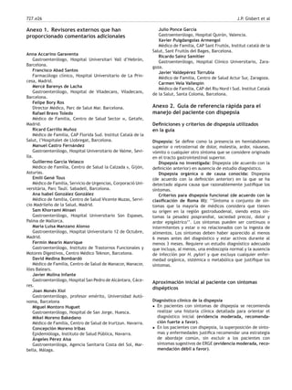 727.e26 J.P. Gisbert et al
Anexo 1. Revisores externos que han
proporcionado comentarios adicionales
Anna Accarino Garaventa
Gastroenterólogo, Hospital Universitari Vall d’Hebrón,
Barcelona.
Francisco Abad Santos
Farmacólogo clínico, Hospital Universitario de La Prin-
cesa, Madrid.
Mercè Barenys de Lacha
Gastroenterólogo, Hospital de Viladecans, Viladecans,
Barcelona.
Felipe Bory Ros
Director Médico, Parc de Salut Mar. Barcelona.
Rafael Bravo Toledo
Médico de Familia, Centro de Salud Sector iii, Getafe,
Madrid.
Ricard Carrillo Muñoz
Médico de Familia, CAP Florida Sud. Institut Català de la
Salut, l’Hospitalet de Llobregat, Barcelona.
Manuel Castro Fernández
Gastroenterólogo, Hospital Universitario de Valme, Sevi-
lla.
Guillermo García Velasco
Médico de Familia, Centro de Salud la Calzada ii, Gijón,
Asturias.
Emili Gené Tous
Médico de Familia, Servicio de Urgencias, Corporació Uni-
versitària, Parc Taulí. Sabadell, Barcelona.
Ana Isabel González González
Médico de familia, Centro de Salud Vicente Muzas, Servi-
cio Madrileño de la Salud, Madrid.
Sam Khorrami Minaei
Gastroenterólogo, Hospital Universitario Son Espases,
Palma de Mallorca.
María Luisa Manzano Alonso
Gastroenterólogo, Hospital Universitario 12 de Octubre,
Madrid.
Fermín Mearin Manrique
Gastroenterólogo, Instituto de Trastornos Funcionales y
Motores Digestivos, Centro Médico Teknon, Barcelona.
David Medina Bombardó
Médico de Familia, Centro de Salud de Manacor, Manacor,
illes Balears.
Javier Molina Infante
Gastroenterólogo, Hospital San Pedro de Alcántara, Cáce-
res.
Joan Monés Xiol
Gastroenterólogo, profesor emérito, Universidad Autó-
noma, Barcelona
Miguel Montoro Huguet
Gastroenterólogo, Hospital de San Jorge, Huesca.
Mikel Moreno Bakedano
Médico de Familia, Centro de Salud de Irurtzun. Navarra.
Concepción Moreno Iribas
Epidemióloga, Instituto de Salud Pública, Navarra.
Ángeles Pérez Aisa
Gastroenteróloga, Agencia Sanitaria Costa del Sol, Mar-
bella, Málaga.
Julio Ponce García
Gastroenterólogo, Hospital Quirón, Valencia.
Xavier Puigdangolas Armengol
Médico de Familia, CAP Sant Fruitós, Institut català de la
Salut, Sant Fruitós del Bages, Barcelona.
Ricardo Sainz Samitier
Gastroenterólogo, Hospital Clínico Universitario, Zara-
goza.
Javier Valdepérez Torrubia
Médico de Familia, Centro de Salud Actur Sur, Zaragoza.
Carmen Vela Vallespín
Médico de Familia, CAP del Riu Nord i Sud. Institut Català
de la Salut, Santa Coloma, Barcelona.
Anexo 2. Guía de referencia rápida para el
manejo del paciente con dispepsia
Deﬁniciones y criterios de dispepsia utilizados
en la guía
Dispepsia: Se deﬁne como la presencia en hemiabdomen
superior o retrosternal de dolor, molestia, ardor, náuseas,
vómito o cualquier otro síntoma que se considere originado
en el tracto gastrointestinal superior.
Dispepsia no investigada: Dispepsia (de acuerdo con la
deﬁnición anterior) en ausencia de estudio diagnóstico.
Dispepsia orgánica o de causa conocida: Dispepsia
(de acuerdo con la deﬁnición anterior) en la que se ha
detectado alguna causa que razonablemente justiﬁque los
síntomas.
Criterios para dispepsia funcional (de acuerdo con la
clasiﬁcación de Roma III): ‘‘Síntoma o conjunto de sín-
tomas que la mayoría de médicos considera que tienen
su origen en la región gastroduodenal, siendo estos sín-
tomas la pesadez posprandial, saciedad precoz, dolor y
ardor epigástrico’’. Los síntomas pueden ser continuos o
intermitentes y estar o no relacionados con la ingesta de
alimentos. Los síntomas deben haber aparecido al menos
6 meses antes del diagnóstico y estar activos durante al
menos 3 meses. Requiere un estudio diagnóstico adecuado
que incluya, al menos, una endoscopia normal y la ausencia
de infección por H. pylori y que excluya cualquier enfer-
medad orgánica, sistémica o metabólica que justiﬁque los
síntomas.
Aproximación inicial al paciente con síntomas
dispépticos
Diagnóstico clínico de la dispepsia
• En pacientes con síntomas de dispepsia se recomienda
realizar una historia clínica detallada para orientar el
diagnóstico inicial (evidencia moderada, recomenda-
ción fuerte a favor).
• En los pacientes con dispepsia, la superposición de sínto-
mas y enfermedades justiﬁca recomendar una estrategia
de abordaje común, sin excluir a los pacientes con
síntomas sugestivos de ERGE (evidencia moderada, reco-
mendación débil a favor).
 