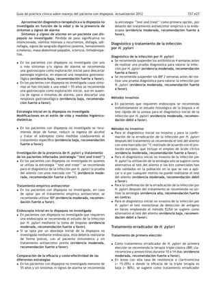 Guía de práctica clínica sobre manejo del paciente con dispepsia. Actualización 2012 727.e27
Aproximación diagnóstico-terapéutica a la dispepsia no
investigada en función de la edad y de la presencia de
síntomas y signos de alarma
Síntomas y signos de alarma en un paciente con dis-
pepsia no investigada: Pérdida de peso signiﬁcativa no
intencionada, vómitos intensos y recurrentes, disfagia, odi-
nofagia, signos de sangrado digestivo (anemia, hematemesis
o melena), masa abdominal palpable, ictericia, linfadenopa-
tías.
• En los pacientes con dispepsia no investigada con uno
o más síntomas y/o signos de alarma se recomienda
una gastroscopia como exploración inicial para descartar
patología orgánica, en especial una neoplasia gastroeso-
fágica (evidencia baja, recomendación fuerte a favor).
• En los pacientes con dispepsia no investigada cuyos sínto-
mas se han iniciado a una edad > 55 años se recomienda
una gastroscopia como exploración inicial, aun en ausen-
cia de signos o síntomas de alarma, para descartar una
neoplasia gastroesofágica (evidencia baja, recomenda-
ción fuerte a favor).
Estrategia inicial en la dispepsia no investigada
Modiﬁcaciones en el estilo de vida y medidas higiénico-
dietéticas
• En los pacientes con dispepsia no investigada se reco-
mienda dejar de fumar, reducir la ingesta de alcohol
y tratar el sobrepeso como medidas coadyuvantes al
tratamiento especíﬁco (evidencia baja, recomendación
fuerte a favor).
Investigación de la presencia de H. pylori y tratamiento
de los pacientes infectados (estrategia ‘‘test and treat’’)
• En los pacientes con dispepsia no investigada en quienes
se utiliza la estrategia ‘‘test and treat’’ se recomienda
para el diagnóstico de la infección por H. pylori la prueba
del aliento con urea marcada con 13
C (evidencia mode-
rada, recomendación fuerte a favor).
Tratamiento empírico antisecretor
• En los pacientes con dispepsia no investigada, en caso
de optar por el tratamiento empírico antisecretor, se
recomienda utilizar IBP (evidencia moderada, recomen-
dación fuerte a favor).
Endoscopia inicial en la dispepsia no investigada
• En pacientes con dispepsia no investigada que requieren
una endoscopia se recomienda el estudio de la infección
por H. pylori mediante la toma de biopsias (evidencia
moderada, recomendación fuerte a favor).
• Si se opta por un abordaje inicial de la dispepsia no
investigada mediante endoscopia, ésta debería realizarse
de forma precoz, con el paciente sintomático y sin
tratamiento antisecretor previo (evidencia moderada,
recomendación fuerte a favor).
Comparación de la eﬁcacia y coste-efectividad de las
diferentes estrategias
• En los pacientes con dispepsia no investigada menores de
55 años y sin síntomas ni signos de alarma se recomienda
la estrategia ‘‘test and treat’’ como primera opción, por
delante del tratamiento antisecretor empírico o la endo-
scopia (evidencia moderada, recomendación fuerte a
favor).
Diagnóstico y tratamiento de la infección
por H. pylori
Diagnóstico de la infección por H. pylori
• Se recomienda suspender los antibióticos 4 semanas antes
de realizar una prueba diagnóstica para valorar la infec-
ción por H. pylori (evidencia moderada, recomendación
fuerte a favor).
• Se recomienda suspender los IBP 2 semanas antes de rea-
lizar una prueba diagnóstica para valorar la infección por
H. pylori (evidencia moderada, recomendación fuerte
a favor).
Métodos invasivos
• En pacientes que requieren endoscopia se recomienda
indistintamente el estudio histológico de la biopsia o el
test rápido de la ureasa para el diagnóstico inicial de la
infección por H. pylori (evidencia moderada, recomen-
dación débil a favor).
Métodos no invasivos
• Para el diagnóstico inicial no invasivo y para la conﬁr-
mación de la erradicación de la infección por H. pylori
después del tratamiento se recomienda el test del aliento
con urea marcada con 13
C realizado de acuerdo con el pro-
tocolo europeo, que incluye el empleo de ácido cítrico
(evidencia moderada, recomendación fuerte a favor).
• Para el diagnóstico inicial no invasivo de la infección por
H. pylori la utilización de la serología solo se sugiere como
alternativa al test del aliento si los kits comerciales han
sido validados en la población en la que se van a apli-
car o si por cualquier motivo no puede realizarse el test
del aliento (evidencia moderada, recomendación débil
a favor).
• Para la conﬁrmación de la erradicación de la infección por
H. pylori después del tratamiento se recomienda no uti-
lizar la serología (evidencia alta, recomendación fuerte
en contra).
• Para el diagnóstico inicial no invasivo de la infección por
H. pylori el test monoclonal de detección de antígeno
en heces empleando el método ELISA se sugiere como
alternativo al test del aliento (evidencia baja, recomen-
dación débil a favor).
Tratamiento erradicador de H. pylori
Tratamiento de primera elección
• Como tratamiento erradicador de H. pylori de primera
elección se recomienda la terapia triple clásica (IBP, cla-
ritromicina y amoxicilina) durante 10 a 14 días (evidencia
moderada, recomendación fuerte a favor).
• En áreas con alta tasa de resistencia a claritromicina
(> 15-20%) o donde la eﬁcacia de la triple terapia es
baja (< 80%), se sugiere como tratamiento erradicador
 
