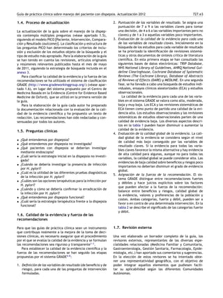 Guía de práctica clínica sobre manejo del paciente con dispepsia. Actualización 2012 727.e3
1.4. Proceso de actualización
La actualización de la guía sobre el manejo de la dispep-
sia contempla múltiples preguntas (véase apartado 1.5),
siguiendo el modelo PICO [Paciente, Intervención, Compara-
ción y Resultado (outcome)]. La clasiﬁcación y estructura de
las preguntas PICO han determinado los criterios de inclu-
sión y exclusión de los estudios objeto de la búsqueda y el
tipo de estudio más apropiado. Para la elaboración de la guía
se han tenido en cuenta las revisiones, artículos originales
y resúmenes relevantes publicados hasta el mes de mayo
de 2011, siguiendo la estrategia de búsqueda incluida en el
anexo 3.
Para clasiﬁcar la calidad de la evidencia y la fuerza de las
recomendaciones se ha utilizado el sistema de clasiﬁcación
GRADE (http://www.gradeworkinggroup.org/) (véase apar-
tado 1.6), en lugar del sistema propuesto por el Centro de
Medicina Basada en la Evidencia (Centre for Evidence Based
Medicine de Oxford), que se utilizó en la primera versión de
la guía.
Para la elaboración de la guía cada autor ha preparado
la documentación relacionada con la evaluación de la cali-
dad de la evidencia cientíﬁca y ha propuesto un texto de
redacción. Las recomendaciones han sido redactadas y con-
sensuadas por todos los autores.
1.5. Preguntas clínicas
• ¿Qué entendemos por dispepsia?
• ¿Qué entendemos por dispepsia no investigada?
• ¿Qué pacientes con dispepsia se deberían investigar
mediante endoscopia?
• ¿Cuál sería la estrategia inicial en la dispepsia no investi-
gada?
• ¿Cuándo se debería investigar la presencia de infección
por H. pylori?
• ¿Cuál es la utilidad de las diferentes pruebas diagnósticas
de la infección por H. pylori?
• ¿Cuáles son las opciones terapéuticas para la infección por
H. pylori?
• ¿Cuándo y cómo se debería conﬁrmar la erradicación de
la infección por H. pylori?
• ¿Qué entendemos por dispepsia funcional?
• ¿Cuál sería la estrategia terapéutica frente a la dispepsia
funcional?
1.6. Calidad de la evidencia y fuerza de las
recomendaciones
Para que las guías de práctica clínica sean un instrumento
que contribuya realmente a la mejora de la toma de deci-
siones clínicas, es necesario asegurar que el procedimiento
por el que se evalúa la calidad de la evidencia y se formulan
las recomendaciones sea riguroso y transparente1-
-
-3
.
Para establecer la calidad de la evidencia cientíﬁca y la
fuerza de las recomendaciones se han seguido las etapas
propuestas por el sistema GRADE4-
-
-8
:
1. Deﬁnición de las variables de resultado (de beneﬁcio y de
riesgo), para cada una de las preguntas de intervención
formuladas.
2. Puntuación de las variables de resultado. Se asigna una
puntuación de 7 a 9 a las variables claves para tomar
una decisión, de 4 a 6 a las variables importantes pero no
claves) y de 1 a 3 a aquellas variables poco importantes.
3. Evaluación de la calidad de la evidencia para cada una
de las variables de resultado claves. Inicialmente en la
búsqueda de los estudios para cada variable de resultado
se ha priorizado la identiﬁcación de revisiones sistemá-
ticas y otros documentos de síntesis crítica de literatura
cientíﬁca. En esta primera etapa se han consultado las
siguientes bases de datos electrónicas: TRIP Database,
NHS National Library of Guidelines, AHRQ National Gui-
deline Clearinghouse, Cochrane Database of Systematic
Reviews (The Cochrane Library), Database of Abstracts
of Reviews of Effects (DARE) y MEDLINE. En una segunda
fase, se ha llevado a cabo una búsqueda de estudios indi-
viduales, ensayos clínicos aleatorizados (ECA) y estudios
observacionales.
La calidad de la evidencia para cada una de las varia-
bles en el sistema GRADE se valora como alta, moderada,
baja y muy baja. Los ECA y las revisiones sistemáticas de
ECA tienen como punto de partida una calidad de la evi-
dencia alta. Los estudios observacionales y las revisiones
sistemáticas de estudios observacionales parten de una
calidad de evidencia baja. Los diversos aspectos descri-
tos en la tabla 1 pueden hacer disminuir o aumentar la
calidad de la evidencia.
4. Evaluación de la calidad global de la evidencia. La cali-
dad global de la evidencia se considera según el nivel
de calidad más bajo conseguido por las variables de
resultado claves. Si la evidencia para todas las varia-
bles claves favorece la misma alternativa y hay evidencia
de alta calidad para algunas, aunque no para todas las
variables, la calidad global se puede considerar alta. Las
evidencias de baja calidad sobre beneﬁcios y riesgos poco
importantes no deberían disminuir el grado de evidencia
global.
5. Asignación de la fuerza de la recomendación. El sis-
tema GRADE distingue entre recomendaciones fuertes
y débiles y hace juicios explícitos sobre los factores
que pueden afectar a la fuerza de la recomendación:
balance entre beneﬁcios y riesgos, calidad global de
la evidencia, valores y preferencias de la población y
costes. Ambas categorías, fuerte y débil, pueden ser a
favor o en contra de una determinada intervención. En la
tabla 2 se describe el signiﬁcado de las categorías fuerte
y débil.
1.7. Revisión externa
Una vez elaborado un borrador completo de la guía, los
revisores externos, representantes de las diversas espe-
cialidades relacionadas (Medicina Familiar y Comunitaria,
Gastroenterología, Gestión Sanitaria, Farmacología, Epide-
miología, etc.) han aportado sus comentarios y sugerencias.
En la elección de estos revisores se ha intentado obte-
ner una representatividad geográﬁca, con el objetivo de
poder integrar aquellos elementos que pudiesen facili-
tar su aplicabilidad según las diferentes Comunidades
Autónomas.
 