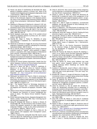 Guía de práctica clínica sobre manejo del paciente con dispepsia. Actualización 2012 727.e33
42. Hansen JM, Bytzer P, Schaffalitzky De Muckadell OB. Mana-
gement of dyspeptic patients in primary care. Value of the
unaided clinical diagnosis and of dyspepsia subgrouping. Scand
J Gastroenterol. 1998;33:799-
-
-805.
43. Bustamante M, Ferrando MJ, Devesa F, Borghol A. The pre-
diction of the endoscopic diagnosis in the dyspepsia patient:
the value of the predominating presenting symptom and the
initial clinical presumption. Gastroenterol Hepatol. 2000;23:
66-
-
-70.
44. Heikkinen M, Pikkarainen P, Eskelinen M, Julkunen R. GPs’ abi-
lity to diagnose dyspepsia based only on physical examination
and patient history. Scand J Prim Health Care. 2000;18:99-
-
-104.
45. Moayyedi P, Talley NJ, Fennerty MB, Vakil N. Can the clinical
history distinguish between organic and functional dyspepsia?
JAMA. 2006;295:1566-
-
-76.
46. Danish dyspepsia study group. Value of the unaided clinical
diagnosis in dyspeptic patients in primary care. Am J Gastro-
enterol. 2001;96:1417-
-
-21.
47. Heading RC, Wager E, Tooley PJ. Reliability of symp-
tom assessment in dyspepsia. Eur J Gastroenterol Hepatol.
1997;9:779-
-
-81.
48. Westbrook JI, McIntosh JH, Duggan JM. Accuracy of provisional
diagnoses of dyspepsia in patients undergoing ﬁrst endoscopy.
Gastrointest Endosc. 2001;53:283-
-
-8.
49. Wu JC, Chan FK, Ching JY, Leung WK, Lee YT, Sung JJ. Empirical
treatment based on ‘‘typical’’ reﬂux symptoms is inappro-
priate in a population with a high prevalence of Helicobacter
pylori infection. Gastrointest Endosc. 2002;55:461-
-
-5.
50. Ponce M, Calvet X, Gallach M, Ponce J, Grupo de Estudio de
Esofagitis de la Asociación Española de Gastroenterología. Pre-
valencia de esofagitis grave en España. Gastroenterol Hepatol.
2008;31:150.
51. Institute for Clinical Systems Improvement. Health Care Gui-
deline: Dyspepsia. Institute for Clinical Systems Improvement,
2002. http://www.icsi.org/guide/Dyspep.pdf
52. Aymerich M, Baena JM, Boix C, Carrillo R, Madrilejos R,
Mascort JJ, et al. Direcció clínica en l’atenció primària.
Dispepsia - H. pylori. Guies de pràctica clínica i material
docent. (Monografía en Internet) 2005 (citado enero 2011).
Disponible en: http://www.gencat. net/ics/professionals/
guies/dispepsia/dispepsia.htm
53. Veldhuyzen van Zanten SJO, Flook N, Chiba N, Armstrong D,
Barkun A, Bradette M, et al., the Canadian Dyspepsia Wor-
king Group. An evidence-based approach to the management
of uninvestigated dyspepsia in the era of Helicobacter pylori.
CMAJ. 2000;162 12 Suppl:S1-
-
-23.
54. SBU -
-
- The Swedish Council on Technology Assessment in
Health Care. Stomach Pain -
-
- Evidence-Based Methods in
the Diagnosis and Treatment of Dyspepsia. Stockholm. 2000,
63.1.
55. Alberta Clinical Practice Guideline Working Group. Guideline
for Diagnosis and Treatment of Chronic Undiagnosed Dys-
pepsia in Adults. The Alberta Clinical Guideline Program,
June 2000.
56. British Gastroenterology Society. Dyspepsia Management Gui-
delines. London: The Society; 2002. http://www.bsg.org.uk/
pdf word docs/dyspepsia.doc
57. Adang RP, Ambergen AW, Talmon JL, Hasman A, Vismans JF,
Stockbrugger RW. The discriminative value of patient charac-
teristics and dyspeptic symptoms for upper gastrointestinal
endoscopic ﬁndings: a study on the clinical presentation of
1,147 patients. Digestion. 1996;57:118-
-
-34.
58. Williams B, Luckas M, Ellingham JH, Dain A, Wicks AC. Do
young patients with dyspepsia need investigation? Lancet.
1988;2:1349-
-
-51.
59. Christie J, Shepherd NA, Codling BW, Valori RM. Gastric cancer
below the age of 55: implications for screening patients with
uncomplicated dyspepsia. Gut. 1997;41:513-
-
-7.
60. Gillen D, McColl KE. Does concern about missing malignancy
justify endoscopy in uncomplicated dyspepsia in patients aged
less than 55? Am J Gastroenterol. 1999;94:75-
-
-9.
61. Heaney A, Collins JS, Tham TC, Watson PR, McFarland JR,
Bamford KB. A prospective study of the management of the
young Helicobacter pylori negative dyspeptic patient−can gas-
troscopies be saved in clinical practice? Eur J Gastroenterol
Hepatol. 1998;10:953-
-
-6.
62. Canga 3rd C, Vakil N. Upper GI malignancy, uncomplicated
dyspepsia, and the age threshold for early endoscopy. Am J
Gastroenterol. 2002;97:600-
-
-3.
63. Ofman JJ, Rabeneck L. The effectiveness of endoscopy in the
management of dyspepsia: a qualitative systematic review. Am
J Med. 1999;106:335-
-
-46.
64. Hallissey MT, Allum WH, Jewkes AJ, Ellis DJ, Fielding JW. Early
detection of gastric cancer. BMJ. 1990;301:513-
-
-5.
65. Sue-Ling HM, Johnston D, Martin IG, Dixon MF, Lansdown MR,
McMahon MJ, et al. Gastric cancer: a curable disease in Britain.
BMJ. 1993;307:591-
-
-6.
66. Madsen LG, Bytzer P. The value of alarm features in iden-
tifying organic causes of dyspepsia. Can J Gastroenterol.
2000;14:713-
-
-20.
67. Talley NJ, Vakil N, the Practice Parameters Committee
of the American College of Gastroenterology. Guidelines
for the Management of Dyspepsia. Am J Gastroenterol.
2005;100:2324-
-
-37.
68. Breslin NP, Thomson AB, Bailey RJ, Blustein PK, Meddings J,
Lalor E, et al. Gastric cancer and other endoscopic diagnoses
in patients with benign dyspepsia. Gut. 2000;46:93-
-
-7.
69. Martin IG, Young S, Sue-Ling HM, Johnston D. Delays in the dia-
gnosis ofoesophagogastric cancer: a consecutive case series.
BMJ. 1997;314:467-
-
-71.
70. Grifﬁn SM, Raimes SA. Proton pump inhibitors may mask
early gastric cancer. Dyspeptic patients over 45 should
undergo endoscopy before thesedrugs are started. BMJ.
1998;317:1606-
-
-7.
71. Suvakovic Z, Bramble MG, Jones R, Wilson C, Idle N, Ryott J.
Improving the detection rate of early gastric cancer requires
more than open access gastroscopy: a ﬁve year study. Gut.
1997;41:308-
-
-13.
72. Bramble MG, Suvakovic Z, Hungin AP. Detection of upper gas-
trointestinal cancer in patients taking antisecretory therapy
prior to gastroscopy. Gut. 2000;46:464-
-
-7.
73. Lassen AT, Pedersen FM, Bytzer P, Schaffalitzky de Mucka-
dell OB. Helicobacter pylori test-and-eradicate versus prompt
endoscopy for management of dyspeptic patients: a randomi-
sed trial. Lancet. 2000;356:455-
-
-60.
74. Laheij RJ, Severens JL, Van de Lisdonk EH, Verbeek AL,
Jansen JB. Randomized controlled trial of omeprazole or
endoscopy in patients with persistent dyspepsia: a cost-effec-
tiveness analysis. Aliment Pharmacol Ther. 1998;12:1249-
-
-56.
75. Pajares JM. Helicobacter pylori infection and gastric cancer in
Spain. Hepatogastroenterology. 2001;48:1556-
-
-9.
76. NHS Executive Referral Guidelines for Suspected Cancer. Lon-
don: HMSO, 2000.
77. Allum WH, Grifﬁn SM, Watson A, Colin-Jones D. Guidelines
for the management of oesophageal and gastric cancer. Gut.
2002;50:v1-
-
-2.
78. Kapoor N, Bassi A, Sturgess R, Bodger K. Predictive value of
alarm features in a rapid access upper gastrointestinal cancer
service. Gut. 2005;54:40-
-
-5.
79. Globocan. http://globocan.iarc.fr/factsheets/populations/
factsheet.asp?uno=724. Accessed 5 julio de 2011.
80. Paré P, Lee J, Hawes IA. Counselling by primary care physicians
may help patients with heartburn-predominant uninvestigated
dyspepsia. Can J Gastroenterol. 2010;24:189-
-
-95.
81. Chiba N, Van Zanten SJ, Sinclair P, Ferguson RA, Esco-
bedo S, Grace E. Treating Helicobacter pylori infection in
 