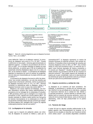 727.e6 J.P. Gisbert et al
Dispepsia
funcional
Síntomas de ≥ 3 meses de duración,
con inicio ≥ 6 meses antes, uno o más
de los siguientes criterios:
– Plenitud posprandial
– Saciedad precoz
– Dolor epigástrico
– Ardor epigástrico
– Y ninguna evidencia de enfermedad
estructural (incluida la endoscopia
digestiva alta) que pueda explicar
los síntomas
Uno o más de los siguientes criterios:
– Plenitud posprandial
1. Aparición que sigue a una comida
convencional
2. Al menos varias veces por semana
o:
– Saciedad precoz
1. Que evita terminar una comida regular
2. Y ocurre al menos varias veces
por semana
Síndrome de distrés posprandial Síndrome de dolor epigástrico
Con TODOS los siguientes criterios:
Dolor y/o ardor que es:
1. Intermitente
2. Localizado en el epigastrio
3. De intensidad al menos de moderada
grave
4. Mínimo una vez por semana
y:
1. No es generalizado o localizado en otras
regiones abdominales o torácicas
2. No está relacionado con la defecación
o flatulencia
3. No cumple criterios para desórdenes
de vesícula biliar o esfínter de Oddi
Figura 1 Roma III: criterios diagnósticos para la dispepsia funcional.
Fuente: Tack J, et al (2006)15
.
como deﬁnición ‘dolor en el abdomen superior’ la preva-
lencia de dispepsia varía entre el 7% y el 34%22
. Cuando
la deﬁnición es más amplia -
-
-síntomas gastrointestinales en
abdomen superior-
-
-, se observa una prevalencia de entre el
23% y el 45%22
. En un estudio realizado en España con esta
última deﬁnición, se estimó que el 39% de la población ha
presentado síntomas dispépticos alguna vez en su vida y el
24%, en los últimos 6 meses23
. La prevalencia de dispepsia
depende no solamente de cómo se realizan las preguntas,
sino de cómo son interpretadas por el propio enfermo y por
el médico20-
-
-22
.
La prevalencia de dispepsia funcional es difícil de deter-
minar. Una revisión sistemática, con solo dos estudios que
proporcionan información suﬁciente, estima la prevalencia
de dispepsia funcional entre un 11% y un 14%21
. Diversas
revisiones no sistemáticas sobre la dispepsia, sitúan a la
dispepsia funcional como la causa más común (60%)24,25
.
Respecto a las causas orgánicas de dispepsia, una revi-
sión sistemática reciente que evalúa especíﬁcamente la
prevalencia de los hallazgos de la endoscopia (9 estudios;
5.389 pacientes) estima que la esofagitis es la lesión más
prevalente (13,4%), seguido de la úlcera péptica (8%)26
. Un
estudio realizado en nuestro medio estima una frecuencia
de lesiones macroscópicas en la endoscopia en el 45% de
los pacientes remitidos desde atención primaria por dispep-
sia (úlcera péptica 24%, esofagitis 24% y cáncer 2%; algunas
endoscopias presentan más de una lesión)27
.
3.2. La dispepsia en la consulta
A pesar que la mayoría de población adulta con sínto-
mas de dispepsia no consulta al médico y opta por la
automedicación28
, la dispepsia representa un motivo de
consulta frecuente en atención primaria. Una revisión sis-
temática (15 estudios) sitúa el porcentaje de consultas por
síntomas dispépticos entre el 26% y el 70%29
. Esta revisión
señala el nivel socio-económico bajo y la infección por H.
pylori como factores asociados de manera consistente a
la consulta por dispepsia29
. Estudios realizados en nuestro
medio estiman una prevalencia del 8% de las consultas en
atención primaria30
. Este amplio abanico de resultados se
explica por la gran variabilidad, tanto en la descripción de
los síntomas por parte de los pacientes como en su interpre-
tación por parte de los profesionales sanitarios15
.
3.3. Impacto económico y calidad de vida
La dispepsia es un trastorno de buen pronóstico. Sin
embargo, la persistencia y recidiva de sus síntomas pue-
den interferir en las actividades de la vida diaria, causando
un importante deterioro de la calidad de vida. Debido a
su elevada prevalencia, conlleva además un elevado coste,
debido tanto al consumo de recursos sanitarios, como a la
reducción de la productividad laboral, tanto en términos de
absentismo, como de baja productividad en el puesto
de trabajo31
.
3.4. Factores de riesgo
A pesar de que en algunos estudios poblacionales la dis-
pepsia aparece más frecuentemente en mujeres, en la
mayoría de los estudios se describe una frecuencia similar
entre ambos sexos22
. Los estudios disponibles consideran
 