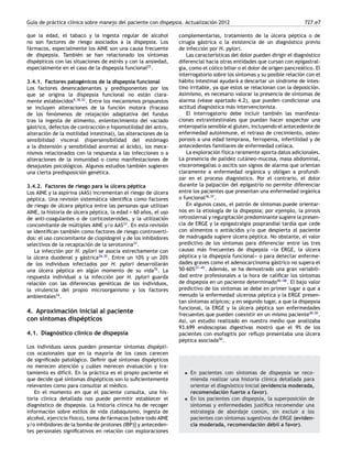 Guía de práctica clínica sobre manejo del paciente con dispepsia. Actualización 2012 727.e7
que la edad, el tabaco y la ingesta regular de alcohol
no son factores de riesgo asociados a la dispepsia. Los
fármacos, especialmente los AINE son una causa frecuente
de dispepsia. También se han relacionado los síntomas
dispépticos con las situaciones de estrés y con la ansiedad,
especialmente en el caso de la dispepsia funcional22
.
3.4.1. Factores patogénicos de la dispepsia funcional
Los factores desencadenantes y predisponentes por los
que se origina la dispepsia funcional no están clara-
mente establecidos9,18,32
. Entre los mecanismos propuestos
se incluyen alteraciones de la función motora (fracaso
de los fenómenos de relajación adaptativa del fundus
tras la ingesta de alimento, enlentecimiento del vaciado
gástrico, defectos de contracción e hipomotilidad del antro,
alteración de la motilidad intestinal), las alteraciones de la
sensibilidad visceral (hipersensibilidad del estómago
a la distensión y sensibilidad anormal al ácido), los meca-
nismos relacionados con la respuesta a las infecciones o a
alteraciones de la inmunidad o como manifestaciones de
desajustes psicológicos. Algunos estudios también sugieren
una cierta predisposición genética.
3.4.2. Factores de riesgo para la úlcera péptica
Los AINE y la aspirina (AAS) incrementan el riesgo de úlcera
péptica. Una revisión sistemática identiﬁca como factores
de riesgo de úlcera péptica entre las personas que utilizan
AINE, la historia de úlcera péptica, la edad > 60 años, el uso
de anti-coagulantes o de corticosteroides, y la utilización
concomitante de múltiples AINE y/o AAS33
. En esta revisión
se identiﬁcan también como factores de riesgo controverti-
dos: el uso concomitante de clopidogrel y de los inhibidores
selectivos de la recaptación de la serotonina33
.
La infección por H. pylori se asocia estrechamente con
la úlcera duodenal y gástrica34,35
. Entre un 10% y un 20%
de los individuos infectados por H. pylori desarrollarán
una úlcera péptica en algún momento de su vida35
. La
respuesta individual a la infección por H. pylori guarda
relación con las diferencias genéticas de los individuos,
la virulencia del propio microorganismo y los factores
ambientales34
.
4. Aproximación inicial al paciente
con síntomas dispépticos
4.1. Diagnóstico clínico de dispepsia
Los individuos sanos pueden presentar síntomas dispépti-
cos ocasionales que en la mayoría de los casos carecen
de signiﬁcado patológico. Deﬁnir qué síntomas dispépticos
no merecen atención y cuáles merecen evaluación y tra-
tamiento es difícil. En la práctica es el propio paciente el
que decide qué síntomas dispépticos son lo suﬁcientemente
relevantes como para consultar al médico.
En el momento en que el paciente consulta, una his-
toria clínica detallada nos puede permitir establecer el
diagnóstico de dispepsia. La historia clínica ha de recoger
información sobre estilos de vida (tabaquismo, ingesta de
alcohol, ejercicio físico), toma de fármacos [sobre todo AINE
y/o inhibidores de la bomba de protones (IBP)] y anteceden-
tes personales signiﬁcativos en relación con exploraciones
complementarias, tratamiento de la úlcera péptica o de
cirugía gástrica o la existencia de un diagnóstico previo
de infección por H. pylori.
Las características del dolor pueden dirigir el diagnóstico
diferencial hacia otras entidades que cursan con epigastral-
gia, como el cólico biliar o el dolor de origen pancreático. El
interrogatorio sobre los síntomas y su posible relación con el
hábito intestinal ayudará a descartar un síndrome de intes-
tino irritable, ya que estos se relacionan con la deposición.
Asimismo, es necesario valorar la presencia de síntomas de
alarma (véase apartado 4.2), que pueden condicionar una
actitud diagnóstica más intervencionista.
El interrogatorio debe incluir también las manifesta-
ciones extraintestinales que puedan hacer sospechar una
enteropatía sensible al gluten, incluyendo el antecedente de
enfermedad autoinmune, el retraso de crecimiento, osteo-
porosis a una edad temprana, ferropenia, infertilidad y de
antecedentes familiares de enfermedad celíaca.
La exploración física raramente aporta datos adicionales.
La presencia de palidez cutáneo-mucosa, masa abdominal,
visceromegalias o ascitis son signos de alarma que orientan
claramente a enfermedad orgánica y obligan a profundi-
zar en el proceso diagnóstico. Por el contrario, el dolor
durante la palpación del epigastrio no permite diferenciar
entre los pacientes que presentan una enfermedad orgánica
o funcional36,37
.
En algunos casos, el patrón de síntomas puede orientar-
nos en la etiología de la dispepsia; por ejemplo, la pirosis
retrosternal y regurgitación predominante sugiere la presen-
cia de ERGE y la epigastralgia posprandial tardía que cede
con alimentos o antiácidos y/o que despierta al paciente
de madrugada sugiere úlcera péptica. No obstante, el valor
predictivo de los síntomas para diferenciar entre las tres
causas más frecuentes de dispepsia -
-
-la ERGE, la úlcera
péptica y la dispepsia funcional-
-
- o para detectar enferme-
dades graves como el adenocarcinoma gástrico no supera el
50-60%37-
-
-45
. Además, se ha demostrado una gran variabili-
dad entre profesionales a la hora de caliﬁcar los síntomas
de dispepsia en un paciente determinado46-
-
-48
. El bajo valor
predictivo de los síntomas se debe en primer lugar a que a
menudo la enfermedad ulcerosa péptica y la ERGE presen-
tan síntomas atípicos; y en segundo lugar, a que la dispepsia
funcional, la ERGE y la úlcera péptica son enfermedades
frecuentes que pueden coexistir en un mismo paciente49,50
.
Así, un estudio realizado en nuestro medio que analizaba
93.699 endoscopias digestivas mostró que el 9% de los
pacientes con esofagitis por reﬂujo presentaba una úlcera
péptica asociada50
.
• En pacientes con síntomas de dispepsia se reco-
mienda realizar una historia clínica detallada para
orientar el diagnóstico inicial (evidencia moderada,
recomendación fuerte a favor).
• En los pacientes con dispepsia, la superposición de
síntomas y enfermedades justiﬁca recomendar una
estrategia de abordaje común, sin excluir a los
pacientes con síntomas sugestivos de ERGE (eviden-
cia moderada, recomendación débil a favor).
 