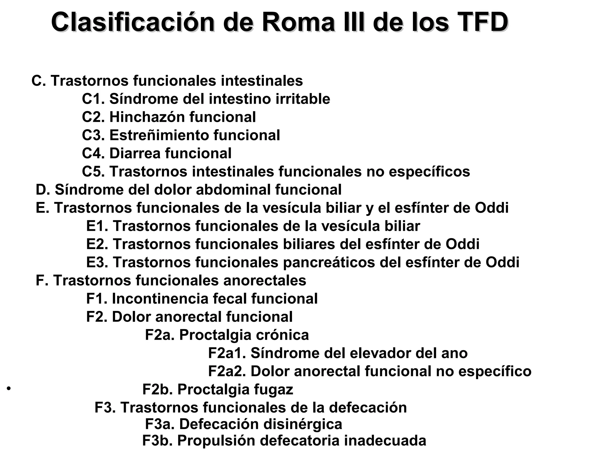 Clasificación de Roma III de los TFD

    C. Trastornos funcionales intestinales
           C1. Síndrome del intestino irritable
           C2. Hinchazón funcional
           C3. Estreñimiento funcional
           C4. Diarrea funcional
           C5. Trastornos intestinales funcionales no específicos
    D. Síndrome del dolor abdominal funcional
    E. Trastornos funcionales de la vesícula biliar y el esfínter de Oddi
            E1. Trastornos funcionales de la vesícula biliar
            E2. Trastornos funcionales biliares del esfínter de Oddi
            E3. Trastornos funcionales pancreáticos del esfínter de Oddi
    F. Trastornos funcionales anorectales
            F1. Incontinencia fecal funcional
            F2. Dolor anorectal funcional
                    F2a. Proctalgia crónica
                             F2a1. Síndrome del elevador del ano
                             F2a2. Dolor anorectal funcional no específico
•                   F2b. Proctalgia fugaz
             F3. Trastornos funcionales de la defecación
                    F3a. Defecación disinérgica
                    F3b. Propulsión defecatoria inadecuada
 