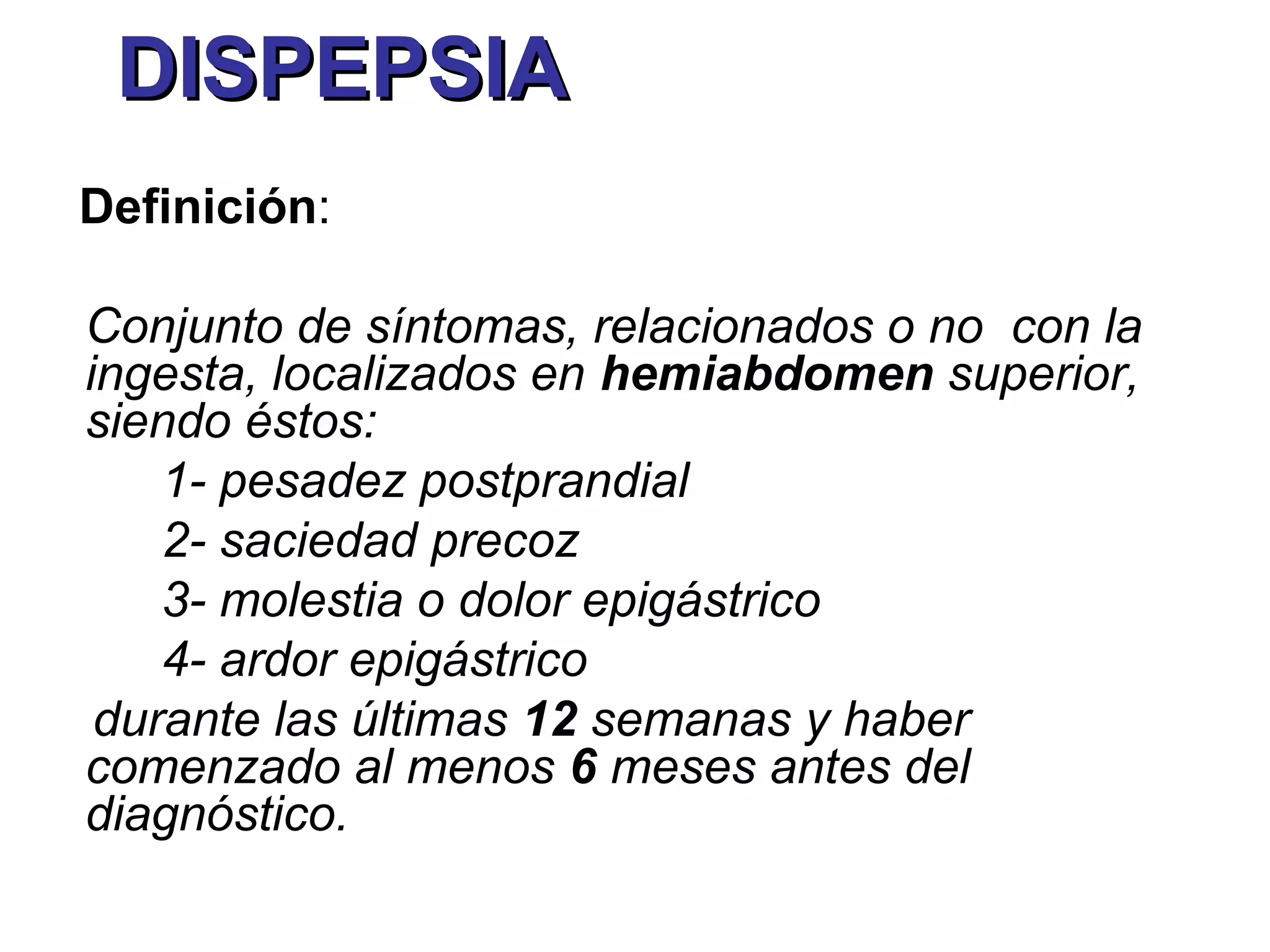 DISPEPSIA
Definición:

Conjunto de síntomas, relacionados o no con la
ingesta, localizados en hemiabdomen superior,
siendo éstos:
    1- pesadez postprandial
    2- saciedad precoz
    3- molestia o dolor epigástrico
    4- ardor epigástrico
 durante las últimas 12 semanas y haber
comenzado al menos 6 meses antes del
diagnóstico.
 