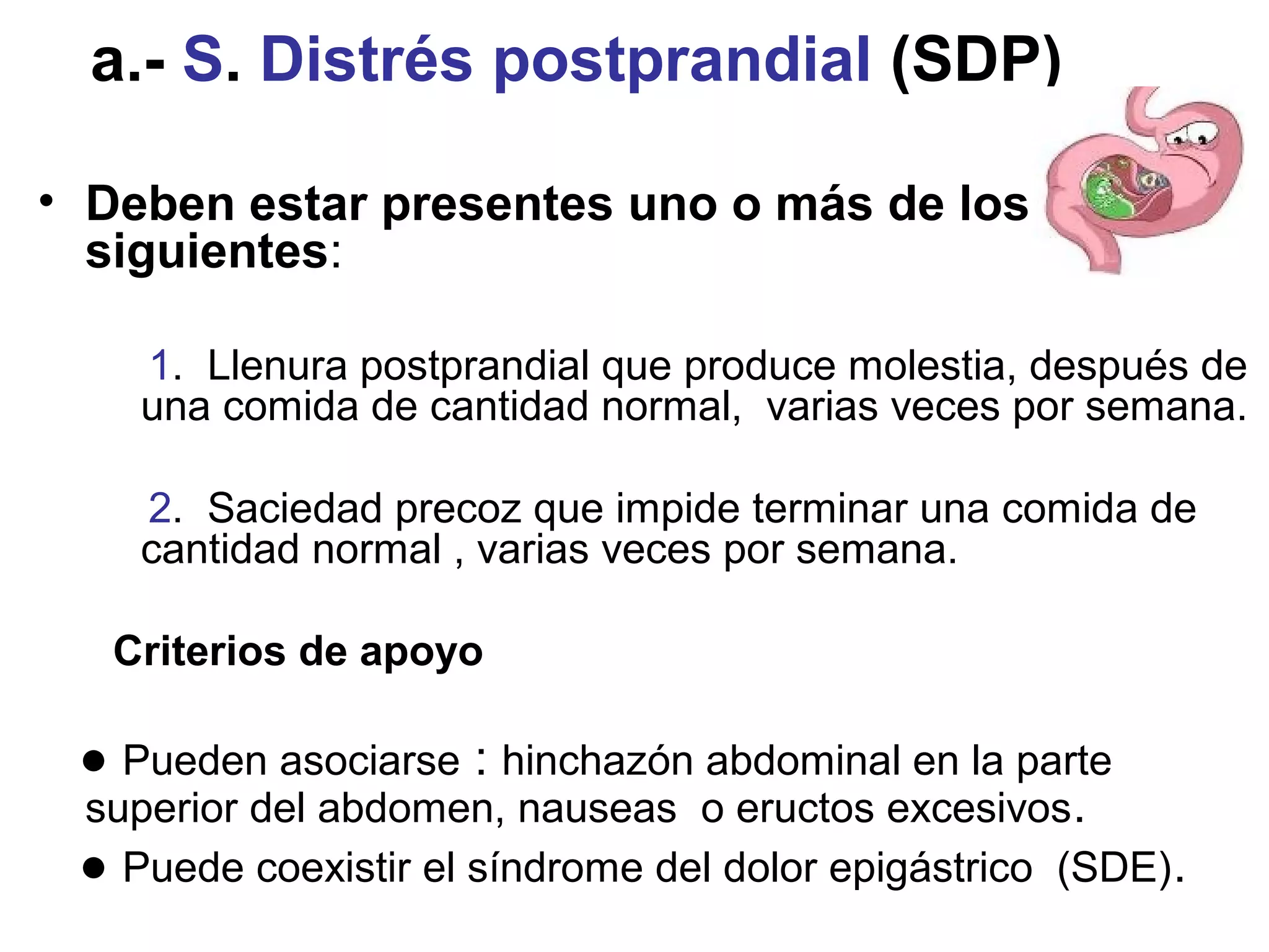a.- S. Distrés postprandial (SDP)

• Deben estar presentes uno o más de los
  siguientes:

    1. Llenura postprandial que produce molestia, después de
    una comida de cantidad normal, varias veces por semana.

    2. Saciedad precoz que impide terminar una comida de
    cantidad normal , varias veces por semana.

   Criterios de apoyo

 ● Pueden asociarse : hinchazón abdominal en la parte
 superior del abdomen, nauseas o eructos excesivos.
 ● Puede coexistir el síndrome del dolor epigástrico (SDE).
 
