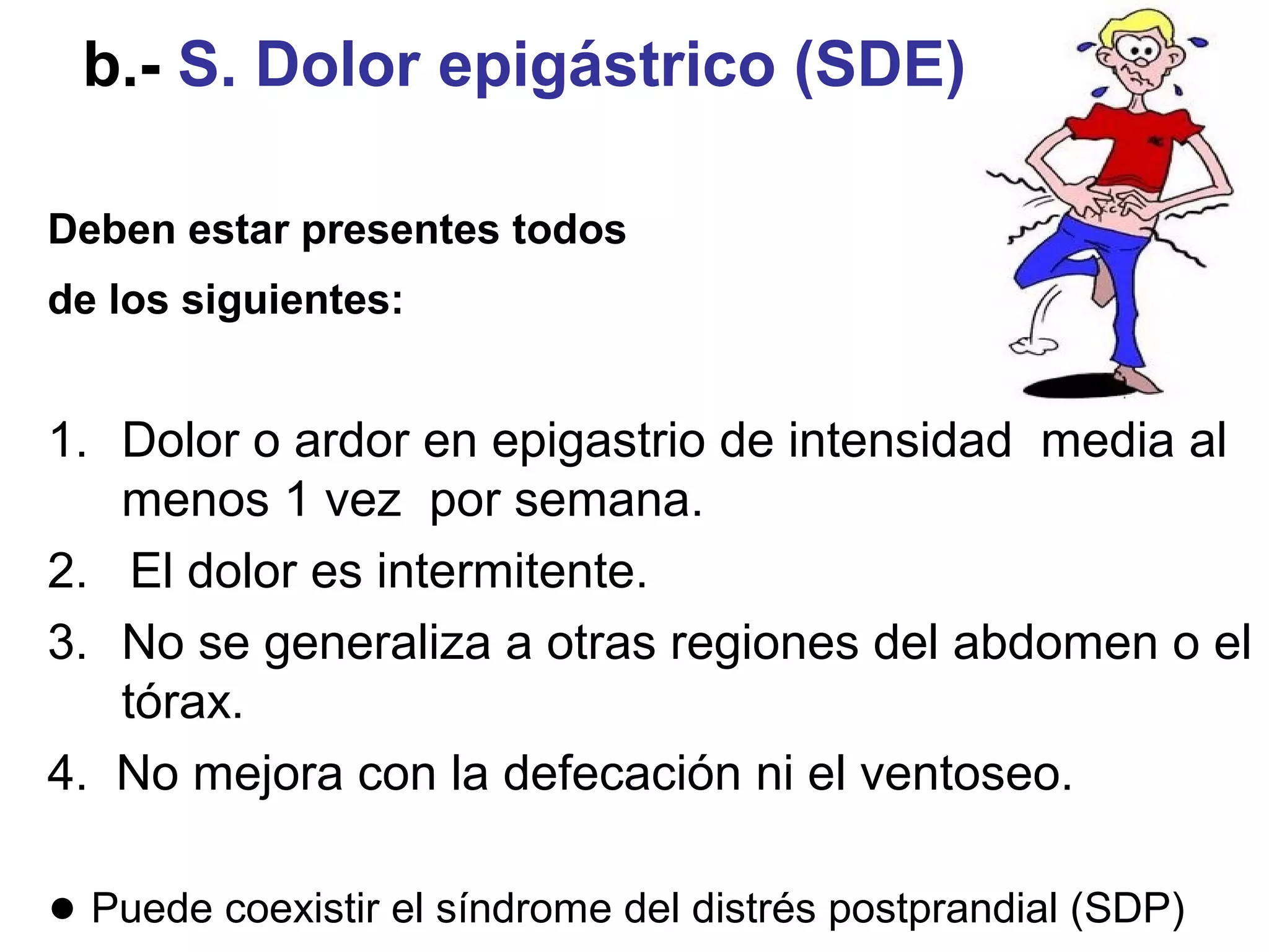 b.- S. Dolor epigástrico (SDE).

Deben estar presentes todos
de los siguientes:


1. Dolor o ardor en epigastrio de intensidad media al
   menos 1 vez por semana.
2. El dolor es intermitente.
3. No se generaliza a otras regiones del abdomen o el
   tórax.
4. No mejora con la defecación ni el ventoseo.

● Puede coexistir el síndrome del distrés postprandial (SDP)
 