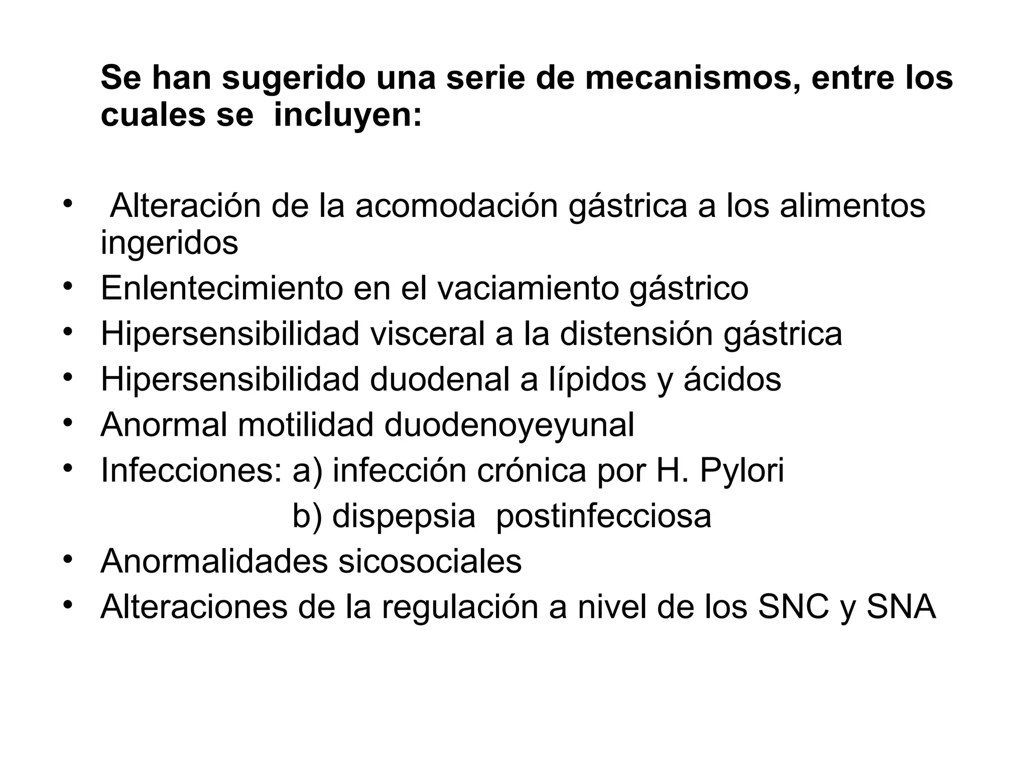 Se han sugerido una serie de mecanismos, entre los
    cuales se incluyen:

•    Alteración de la acomodación gástrica a los alimentos
    ingeridos
•   Enlentecimiento en el vaciamiento gástrico
•   Hipersensibilidad visceral a la distensión gástrica
•   Hipersensibilidad duodenal a lípidos y ácidos
•   Anormal motilidad duodenoyeyunal
•   Infecciones: a) infección crónica por H. Pylori
                 b) dispepsia postinfecciosa
•   Anormalidades sicosociales
•   Alteraciones de la regulación a nivel de los SNC y SNA
 