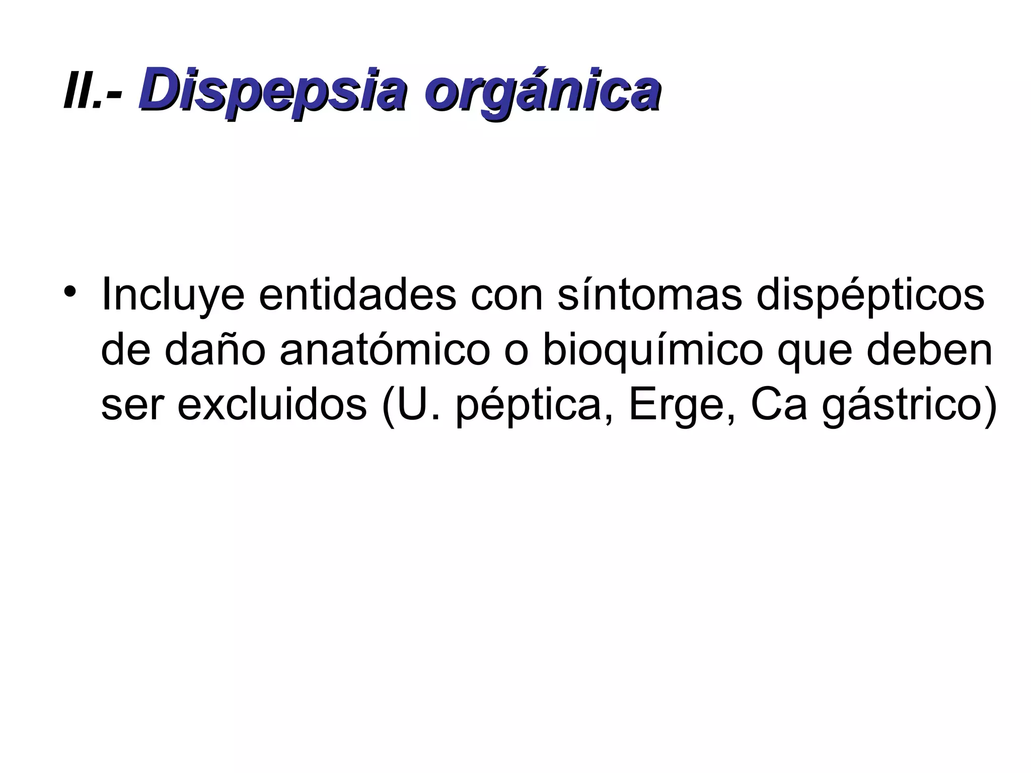 II.- Dispepsia orgánica


• Incluye entidades con síntomas dispépticos
  de daño anatómico o bioquímico que deben
  ser excluidos (U. péptica, Erge, Ca gástrico)
 