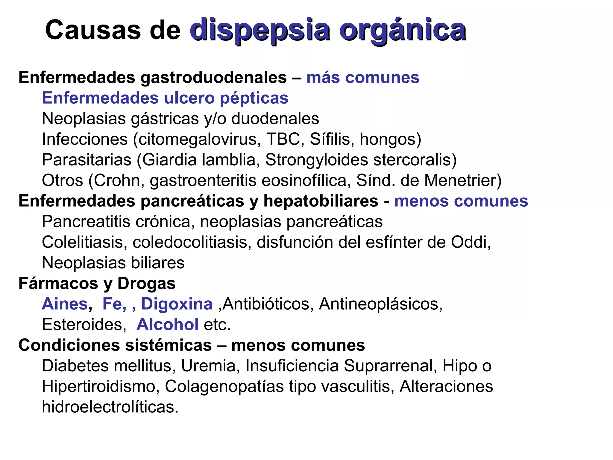 Causas de dispepsia orgánica
Enfermedades gastroduodenales – más comunes
   Enfermedades ulcero pépticas
   Neoplasias gástricas y/o duodenales
   Infecciones (citomegalovirus, TBC, Sífilis, hongos)
   Parasitarias (Giardia lamblia, Strongyloides stercoralis)
   Otros (Crohn, gastroenteritis eosinofílica, Sínd. de Menetrier)
Enfermedades pancreáticas y hepatobiliares - menos comunes
   Pancreatitis crónica, neoplasias pancreáticas
   Colelitiasis, coledocolitiasis, disfunción del esfínter de Oddi,
   Neoplasias biliares
Fármacos y Drogas
   Aines, Fe, , Digoxina ,Antibióticos, Antineoplásicos,
   Esteroides, Alcohol etc.
Condiciones sistémicas – menos comunes
   Diabetes mellitus, Uremia, Insuficiencia Suprarrenal, Hipo o
   Hipertiroidismo, Colagenopatías tipo vasculitis, Alteraciones
   hidroelectrolíticas.
 