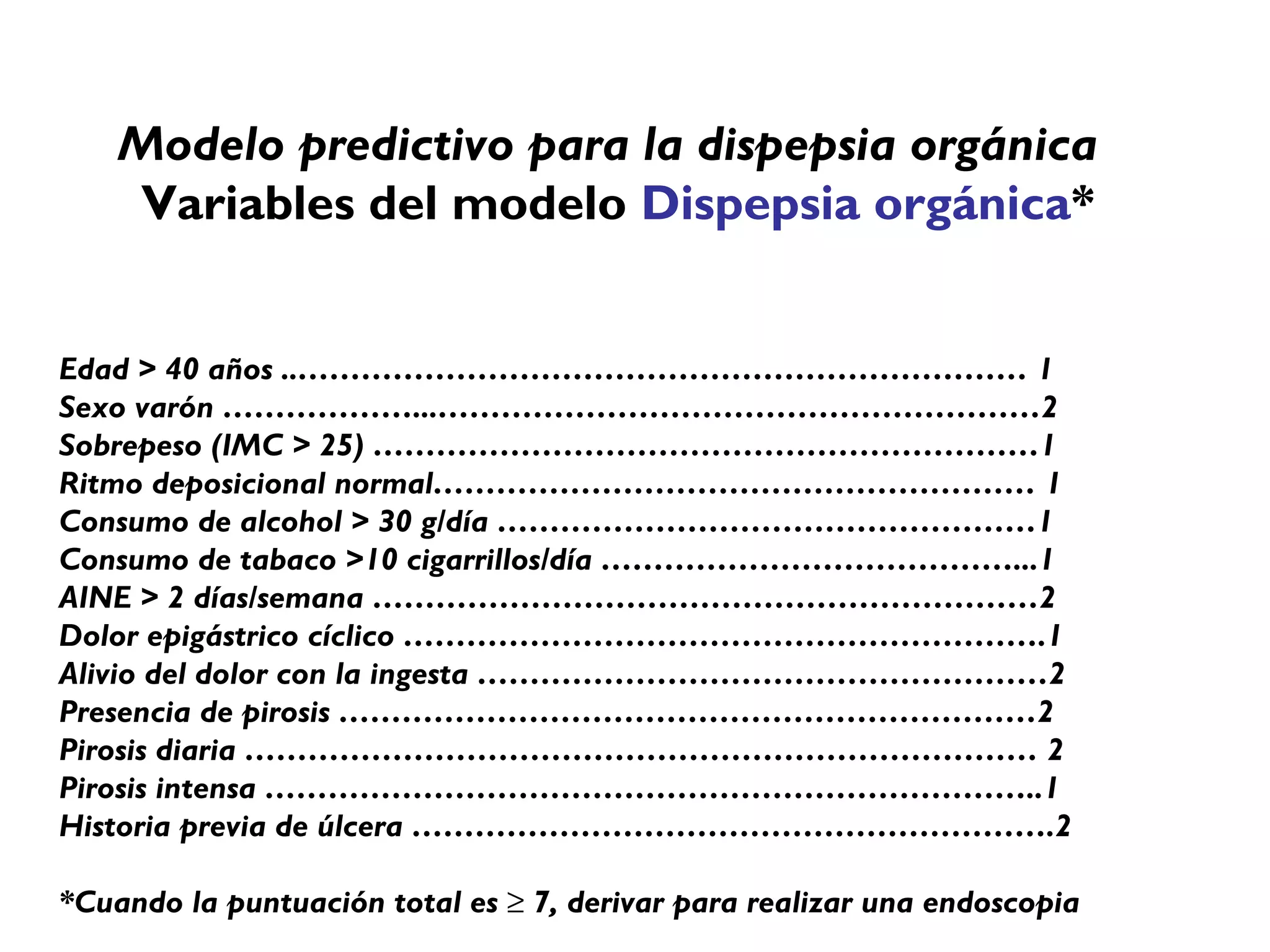 Modelo predictivo para la dispepsia orgánica
    Variables del modelo Dispepsia orgánica*


Edad > 40 años ..…………………………………………………………… 1
Sexo varón ………………...…………………………………………………2
Sobrepeso (IMC > 25) ………………………………………………………1
Ritmo deposicional normal………………………………………………… 1
Consumo de alcohol > 30 g/día ……………………………………………1
Consumo de tabaco >10 cigarrillos/día …………………………………...1
AINE > 2 días/semana ………………………………………………………2
Dolor epigástrico cíclico …………………………………………………….1
Alivio del dolor con la ingesta ………………………………………………2
Presencia de pirosis …………………………………………………………2
Pirosis diaria ………………………………………………………………… 2
Pirosis intensa ………………………………………………………………..1
Historia previa de úlcera …………………………………………………….2

*Cuando la puntuación total es ≥ 7, derivar para realizar una endoscopia
 