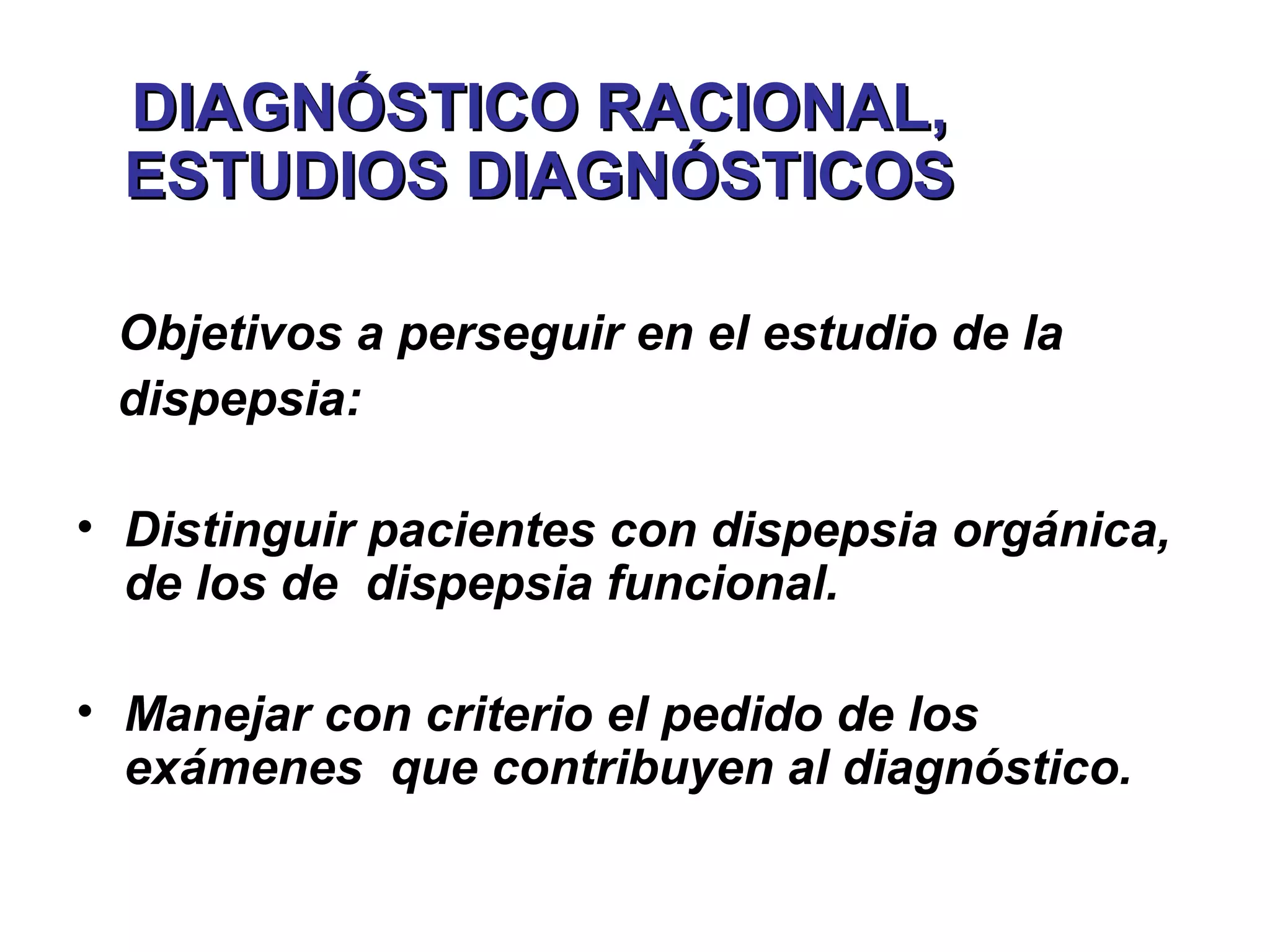 DIAGNÓSTICO RACIONAL,
  ESTUDIOS DIAGNÓSTICOS

 Objetivos a perseguir en el estudio de la
 dispepsia:

• Distinguir pacientes con dispepsia orgánica,
  de los de dispepsia funcional.

• Manejar con criterio el pedido de los
  exámenes que contribuyen al diagnóstico.
 