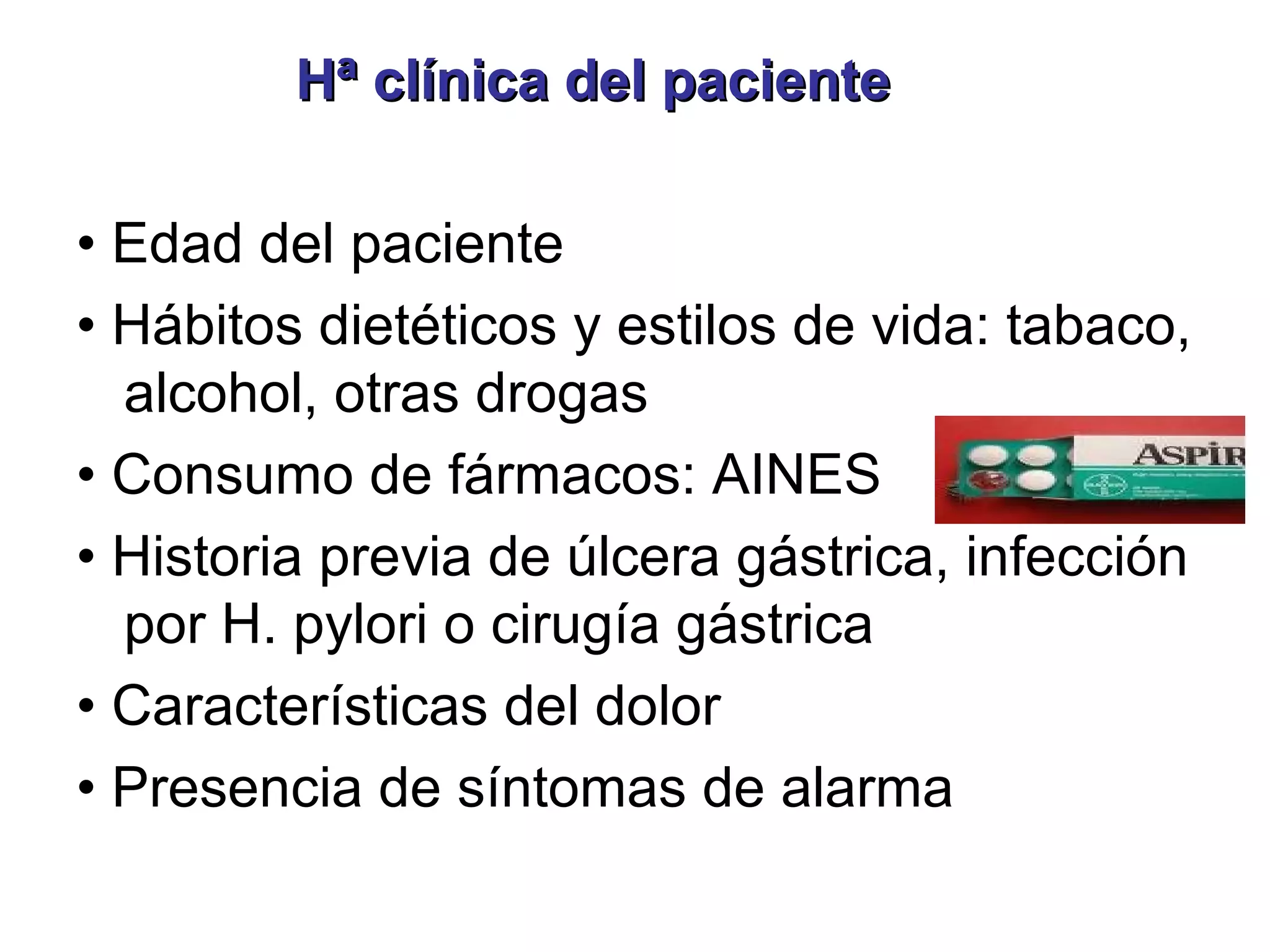 Hª clínica del paciente

• Edad del paciente
• Hábitos dietéticos y estilos de vida: tabaco,
  alcohol, otras drogas
• Consumo de fármacos: AINES
• Historia previa de úlcera gástrica, infección
  por H. pylori o cirugía gástrica
• Características del dolor
• Presencia de síntomas de alarma
 