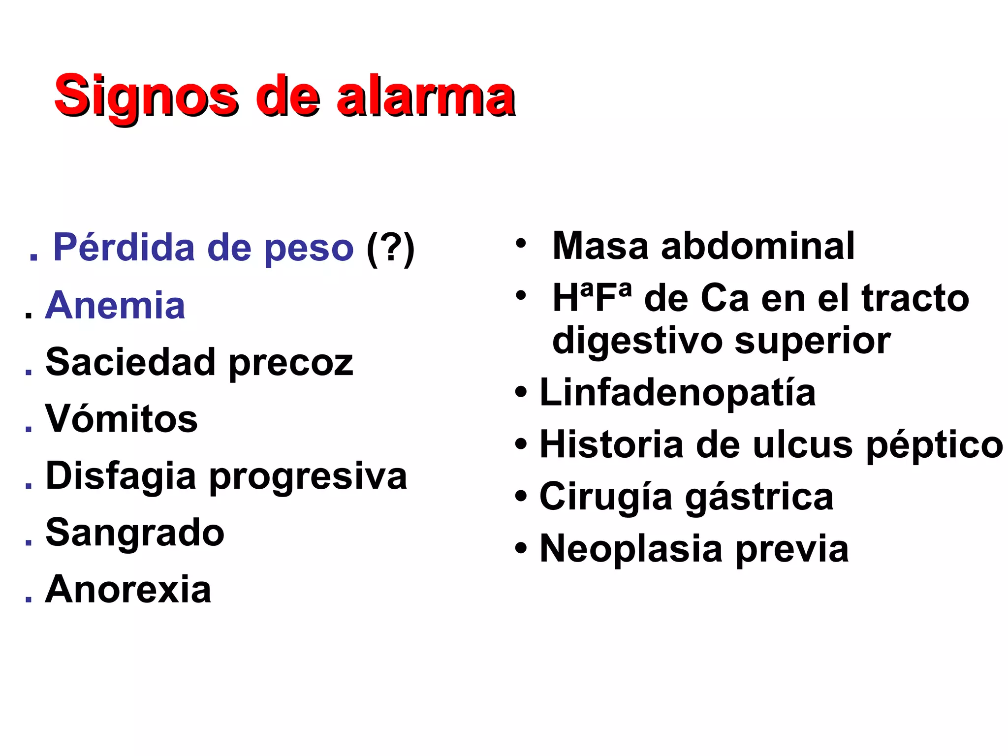 Signos de alarma

. Pérdida de peso (?)   • Masa abdominal
. Anemia                • HªFª de Ca en el tracto
                           digestivo superior
. Saciedad precoz
                        • Linfadenopatía
. Vómitos
                        • Historia de ulcus péptico
. Disfagia progresiva
                        • Cirugía gástrica
. Sangrado              • Neoplasia previa
. Anorexia
 