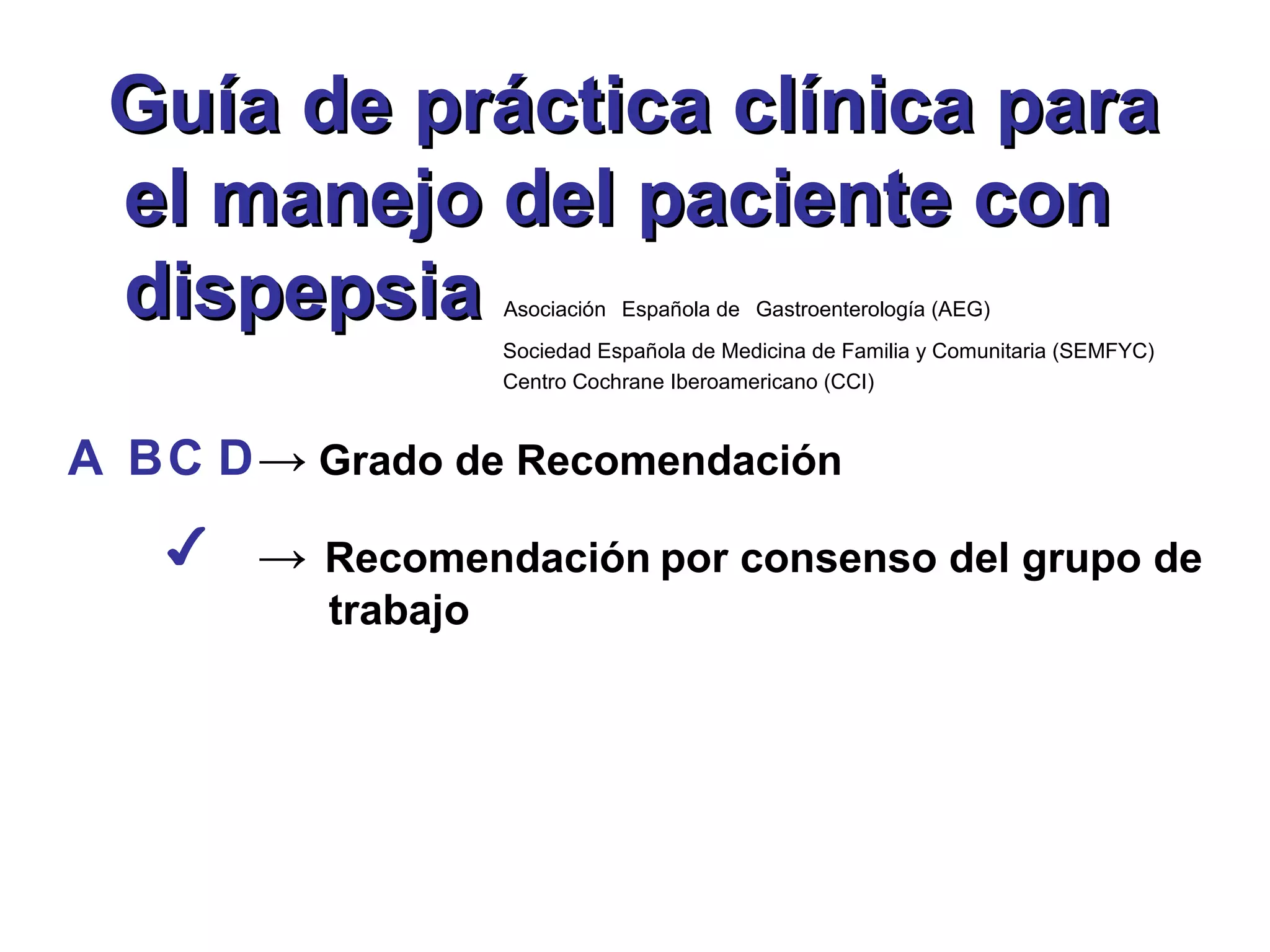 Guía de práctica clínica para
 el manejo del paciente con
 dispepsia          Asociación Española de Gastroenterología (AEG)
                    Sociedad Española de Medicina de Familia y Comunitaria (SEMFYC)
                    Centro Cochrane Iberoamericano (CCI)



A BC D → Grado de Recomendación
   ✔   → Recomendación por consenso del grupo de
          trabajo
 