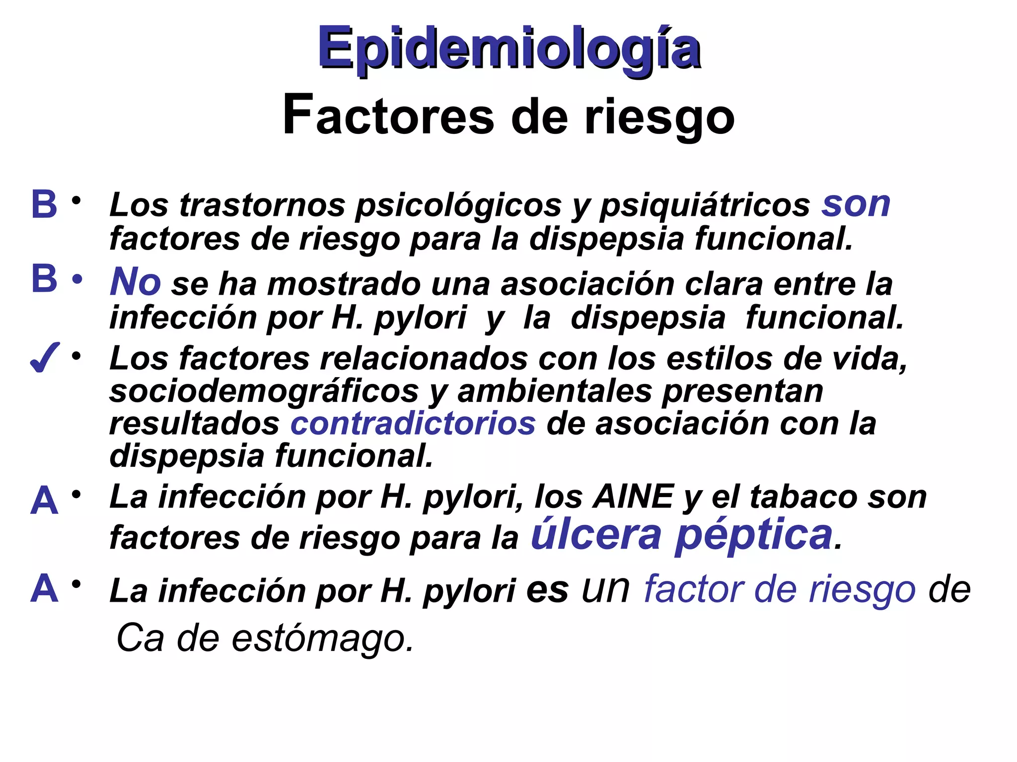 Epidemiología
              Factores de riesgo
B • Los trastornos psicológicos y psiquiátricos son
    factores de riesgo para la dispepsia funcional.
B • No se ha mostrado una asociación clara entre la
    infección por H. pylori y la dispepsia funcional.
✔ • Los factores relacionados con los estilos de vida,
    sociodemográficos y ambientales presentan
    resultados contradictorios de asociación con la
    dispepsia funcional.
A • La infección por H. pylori, los AINE y el tabaco son
    factores de riesgo para la úlcera péptica.
A • La infección por H. pylori es un factor de riesgo de
     Ca de estómago.
 