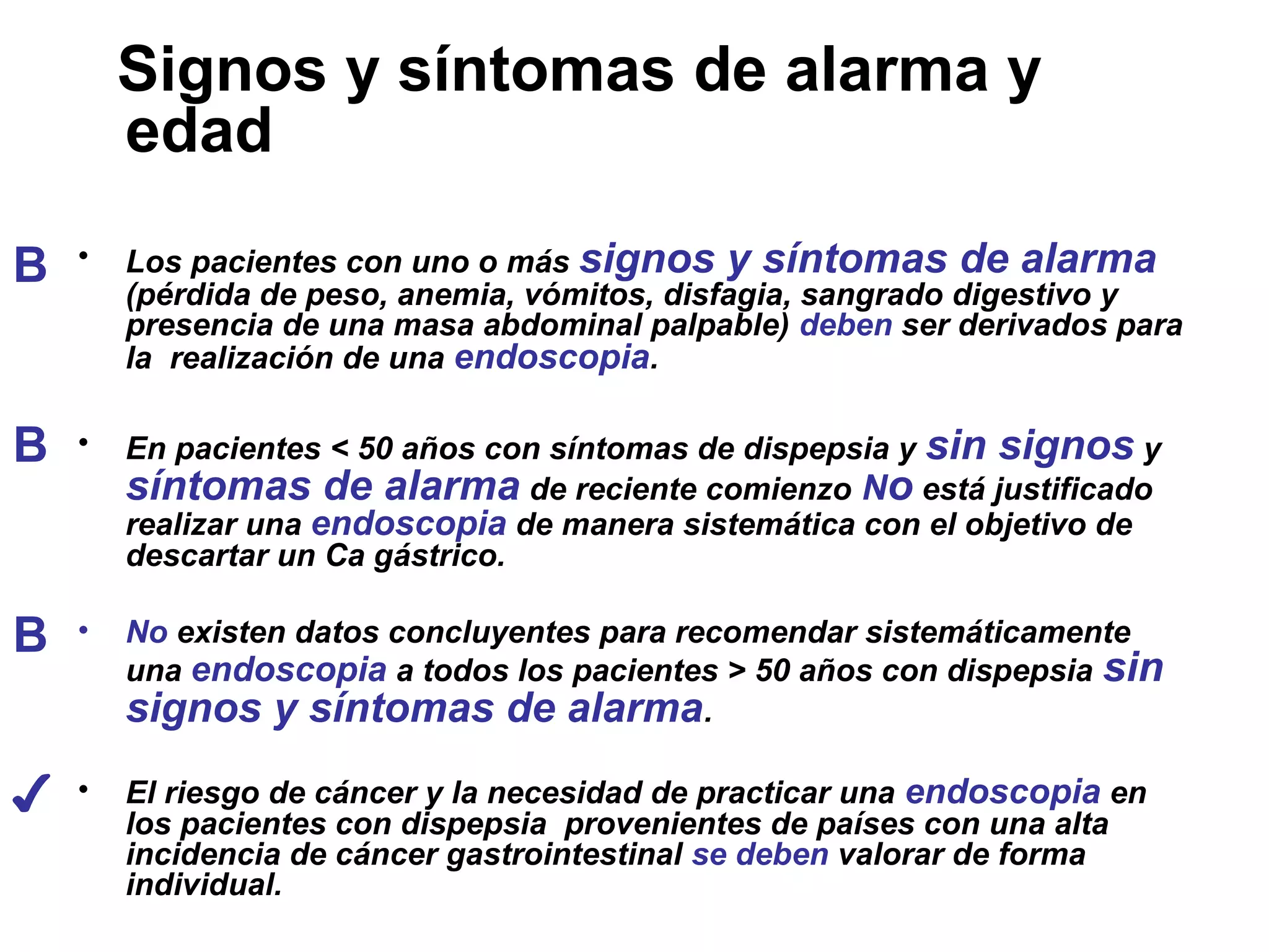 Signos y síntomas de alarma y
        edad

B   •   Los pacientes con uno o más signos y síntomas de alarma
        (pérdida de peso, anemia, vómitos, disfagia, sangrado digestivo y
        presencia de una masa abdominal palpable) deben ser derivados para
        la realización de una endoscopia.

B   •   En pacientes < 50 años con síntomas de dispepsia y sin signos y
        síntomas de alarma de reciente comienzo No está justificado
        realizar una endoscopia de manera sistemática con el objetivo de
        descartar un Ca gástrico.

B   •   No existen datos concluyentes para recomendar sistemáticamente
        una endoscopia a todos los pacientes > 50 años con dispepsia sin
        signos y síntomas de alarma.

✔   •   El riesgo de cáncer y la necesidad de practicar una endoscopia en
        los pacientes con dispepsia provenientes de países con una alta
        incidencia de cáncer gastrointestinal se deben valorar de forma
        individual.
 