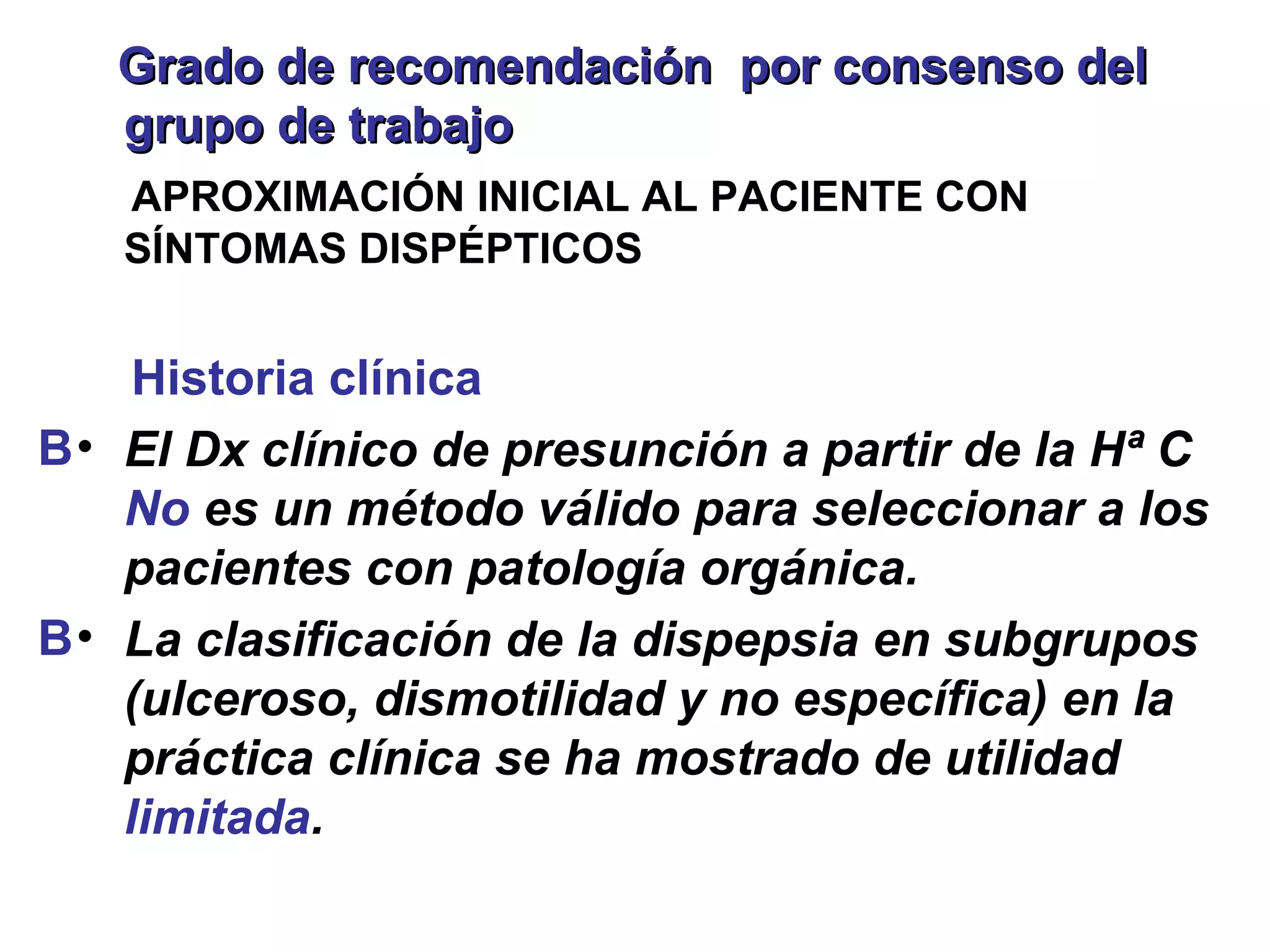 Grado de recomendación por consenso del
   grupo de trabajo
   APROXIMACIÓN INICIAL AL PACIENTE CON
   SÍNTOMAS DISPÉPTICOS


     Historia clínica
B • El Dx clínico de presunción a partir de la Hª C
    No es un método válido para seleccionar a los
    pacientes con patología orgánica.
B • La clasificación de la dispepsia en subgrupos
    (ulceroso, dismotilidad y no específica) en la
    práctica clínica se ha mostrado de utilidad
    limitada.
 