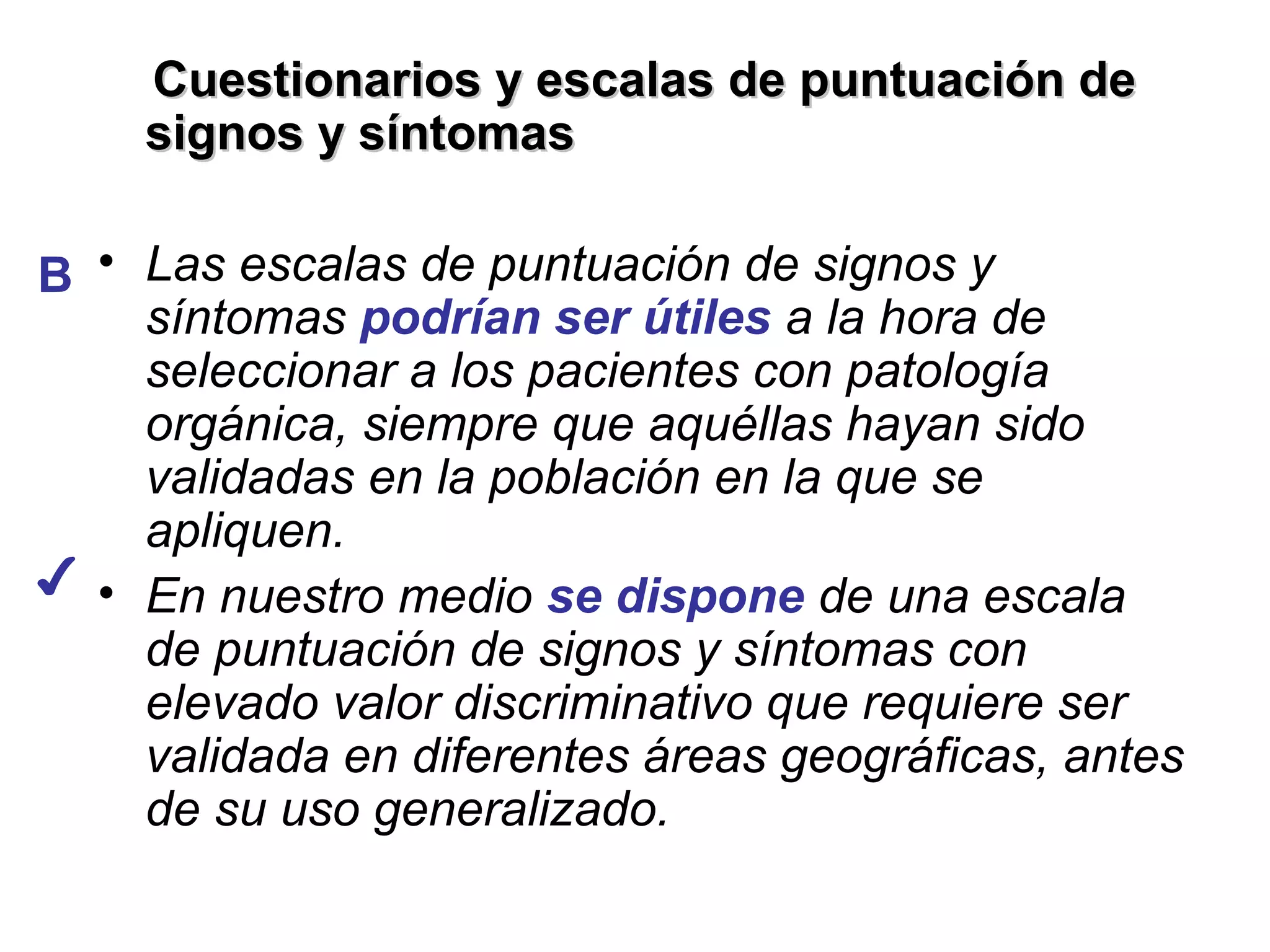 Cuestionarios y escalas de puntuación de
    signos y síntomas

B • Las escalas de puntuación de signos y
    síntomas podrían ser útiles a la hora de
    seleccionar a los pacientes con patología
    orgánica, siempre que aquéllas hayan sido
    validadas en la población en la que se
    apliquen.
✔ • En nuestro medio se dispone de una escala
    de puntuación de signos y síntomas con
    elevado valor discriminativo que requiere ser
    validada en diferentes áreas geográficas, antes
    de su uso generalizado.
 