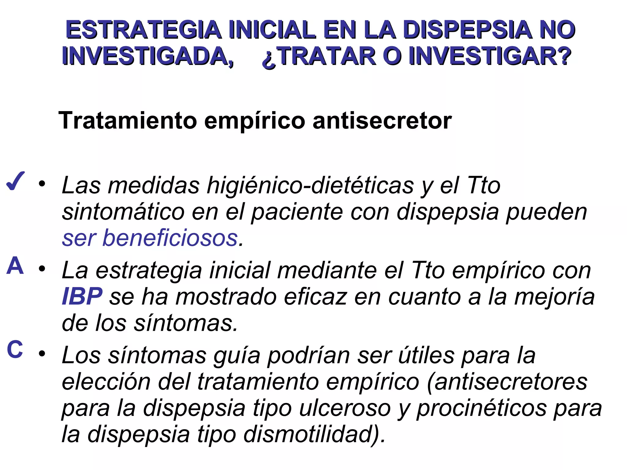 ESTRATEGIA INICIAL EN LA DISPEPSIA NO
     INVESTIGADA, ¿TRATAR O INVESTIGAR?

    Tratamiento empírico antisecretor

✔ • Las medidas higiénico-dietéticas y el Tto
    sintomático en el paciente con dispepsia pueden
    ser beneficiosos.
A • La estrategia inicial mediante el Tto empírico con
    IBP se ha mostrado eficaz en cuanto a la mejoría
    de los síntomas.
C • Los síntomas guía podrían ser útiles para la
    elección del tratamiento empírico (antisecretores
    para la dispepsia tipo ulceroso y procinéticos para
    la dispepsia tipo dismotilidad).
 