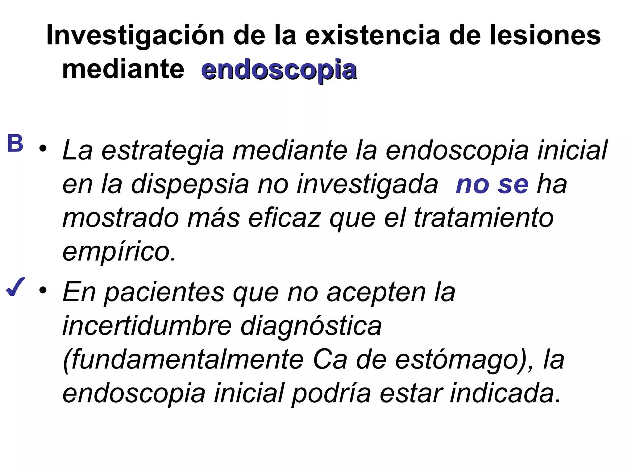 Investigación de la existencia de lesiones
    mediante endoscopia

B • La estrategia mediante la endoscopia inicial
    en la dispepsia no investigada no se ha
    mostrado más eficaz que el tratamiento
    empírico.
✔ • En pacientes que no acepten la
    incertidumbre diagnóstica
    (fundamentalmente Ca de estómago), la
    endoscopia inicial podría estar indicada.
 