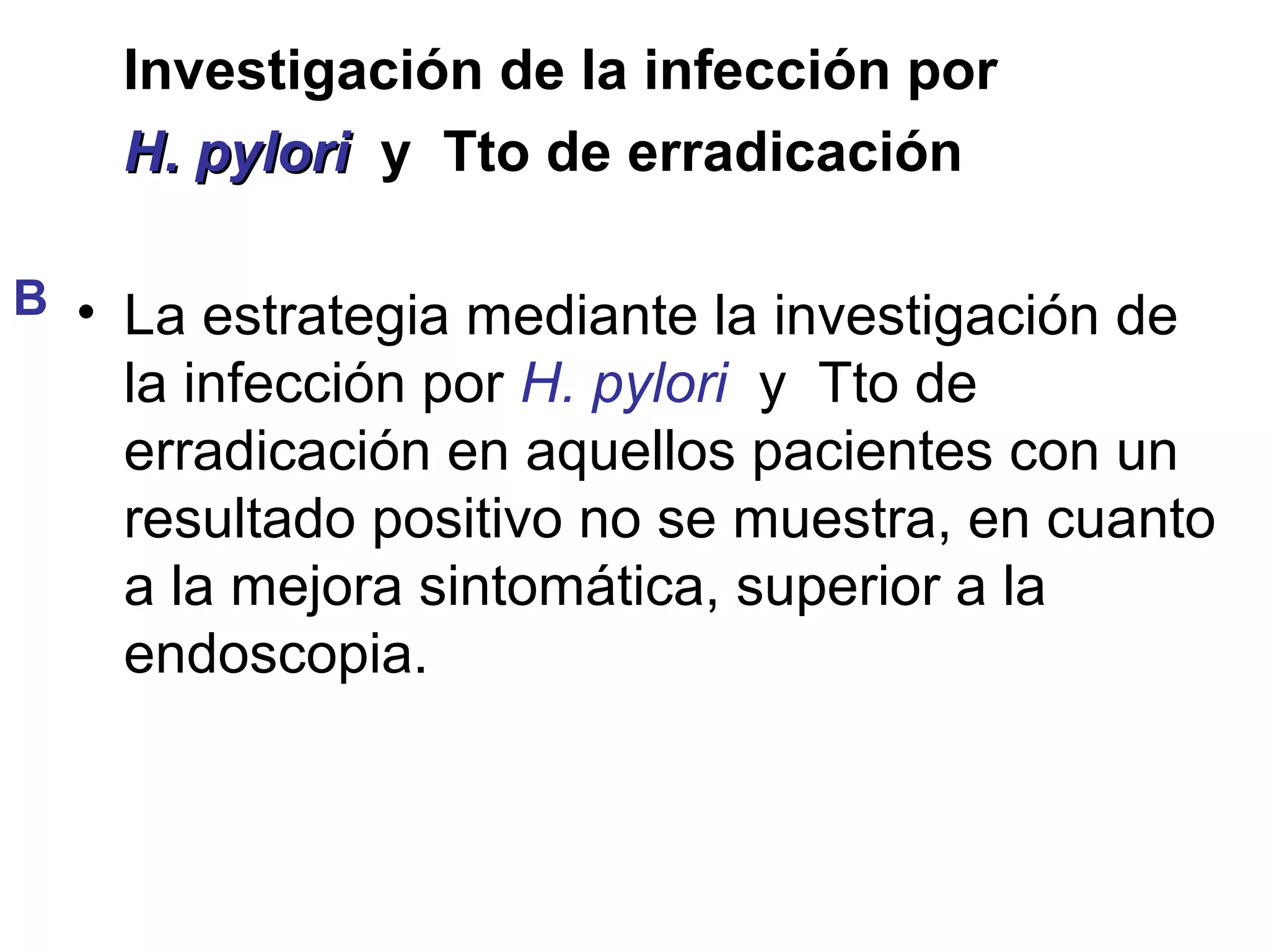 Investigación de la infección por
    H. pylori y Tto de erradicación

B • La estrategia mediante la investigación de
    la infección por H. pylori y Tto de
    erradicación en aquellos pacientes con un
    resultado positivo no se muestra, en cuanto
    a la mejora sintomática, superior a la
    endoscopia.
 