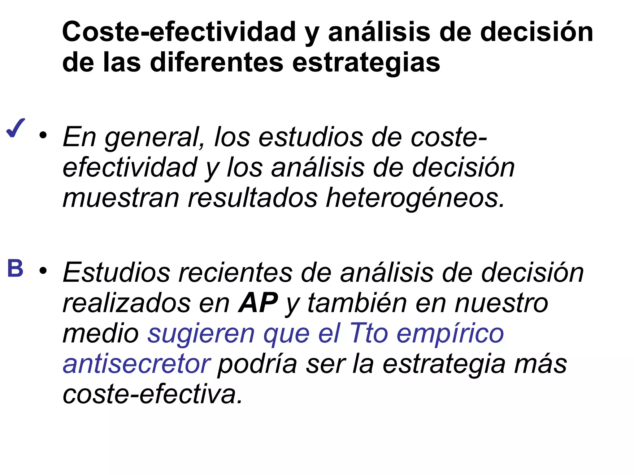 Coste-efectividad y análisis de decisión
    de las diferentes estrategias

✔ • En general, los estudios de coste-
    efectividad y los análisis de decisión
    muestran resultados heterogéneos.

B • Estudios recientes de análisis de decisión
    realizados en AP y también en nuestro
    medio sugieren que el Tto empírico
    antisecretor podría ser la estrategia más
    coste-efectiva.
 