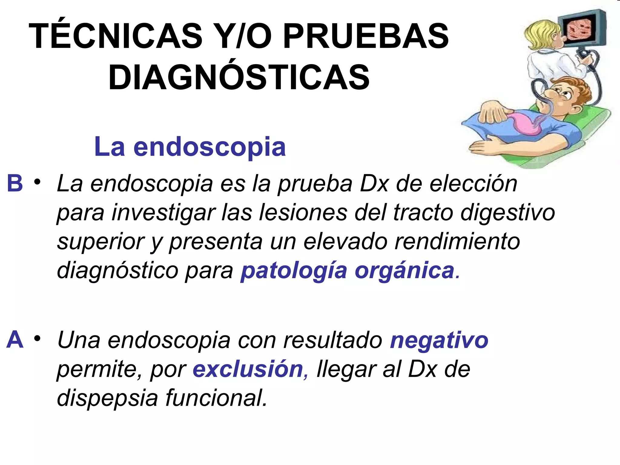 TÉCNICAS Y/O PRUEBAS
     DIAGNÓSTICAS
        La endoscopia
B • La endoscopia es la prueba Dx de elección
    para investigar las lesiones del tracto digestivo
    superior y presenta un elevado rendimiento
    diagnóstico para patología orgánica.

A • Una endoscopia con resultado negativo
    permite, por exclusión, llegar al Dx de
    dispepsia funcional.
 