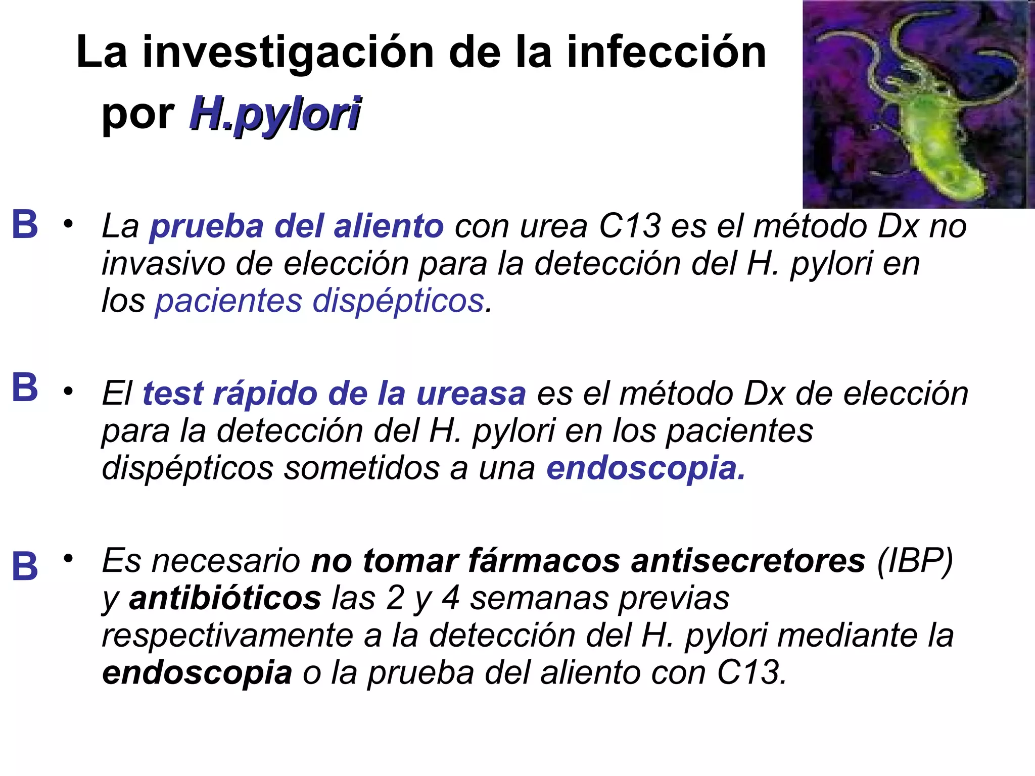 La investigación de la infección
    por H.pylori

B • La prueba del aliento con urea C13 es el método Dx no
     invasivo de elección para la detección del H. pylori en
     los pacientes dispépticos.

B • El test rápido de la ureasa es el método Dx de elección
     para la detección del H. pylori en los pacientes
     dispépticos sometidos a una endoscopia.

B • Es necesario no tomar fármacos antisecretores (IBP)
     y antibióticos las 2 y 4 semanas previas
     respectivamente a la detección del H. pylori mediante la
     endoscopia o la prueba del aliento con C13.
 