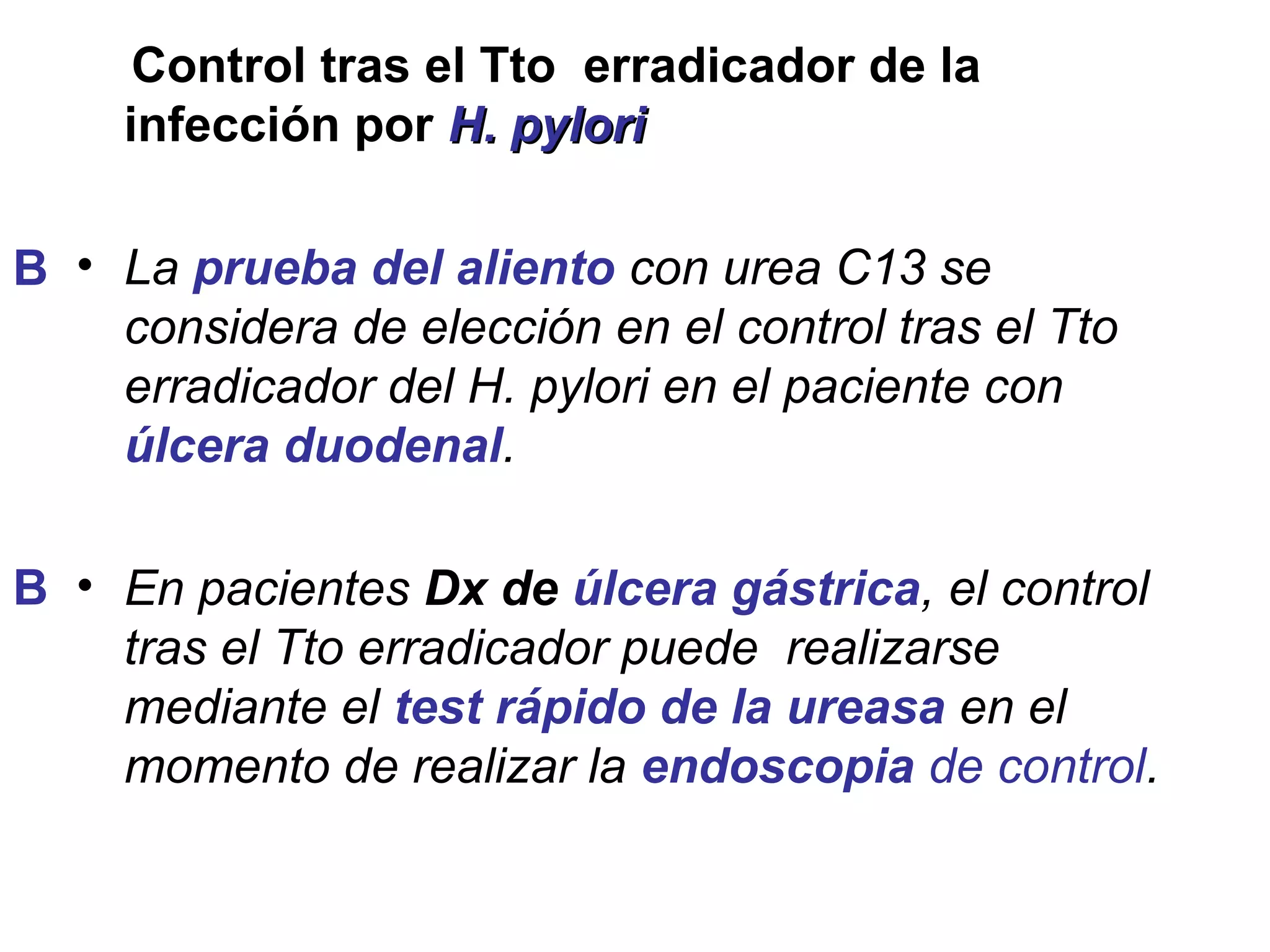 Control tras el Tto erradicador de la
     infección por H. pylori

B • La prueba del aliento con urea C13 se
    considera de elección en el control tras el Tto
    erradicador del H. pylori en el paciente con
    úlcera duodenal.

B • En pacientes Dx de úlcera gástrica, el control
    tras el Tto erradicador puede realizarse
    mediante el test rápido de la ureasa en el
    momento de realizar la endoscopia de control.
 