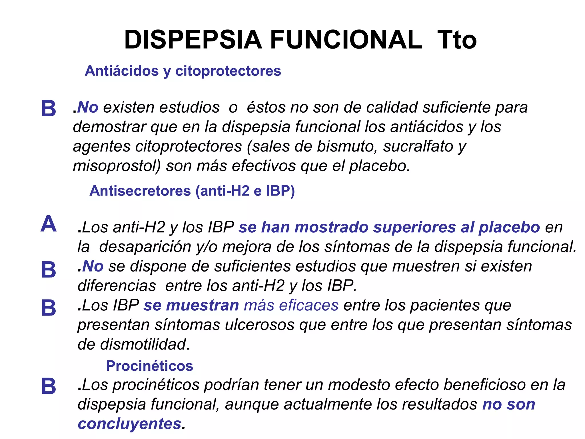 DISPEPSIA FUNCIONAL Tto
     Antiácidos y citoprotectores

B   .No existen estudios o éstos no son de calidad suficiente para
    demostrar que en la dispepsia funcional los antiácidos y los
    agentes citoprotectores (sales de bismuto, sucralfato y
    misoprostol) son más efectivos que el placebo.
      Antisecretores (anti-H2 e IBP)

A   .Los anti-H2 y los IBP se han mostrado superiores al placebo en
    la desaparición y/o mejora de los síntomas de la dispepsia funcional.
B   .No se dispone de suficientes estudios que muestren si existen
    diferencias entre los anti-H2 y los IBP.
B   .Los IBP se muestran más eficaces entre los pacientes que
    presentan síntomas ulcerosos que entre los que presentan síntomas
    de dismotilidad.
        Procinéticos
B   .Los procinéticos podrían tener un modesto efecto beneficioso en la
    dispepsia funcional, aunque actualmente los resultados no son
    concluyentes.
 