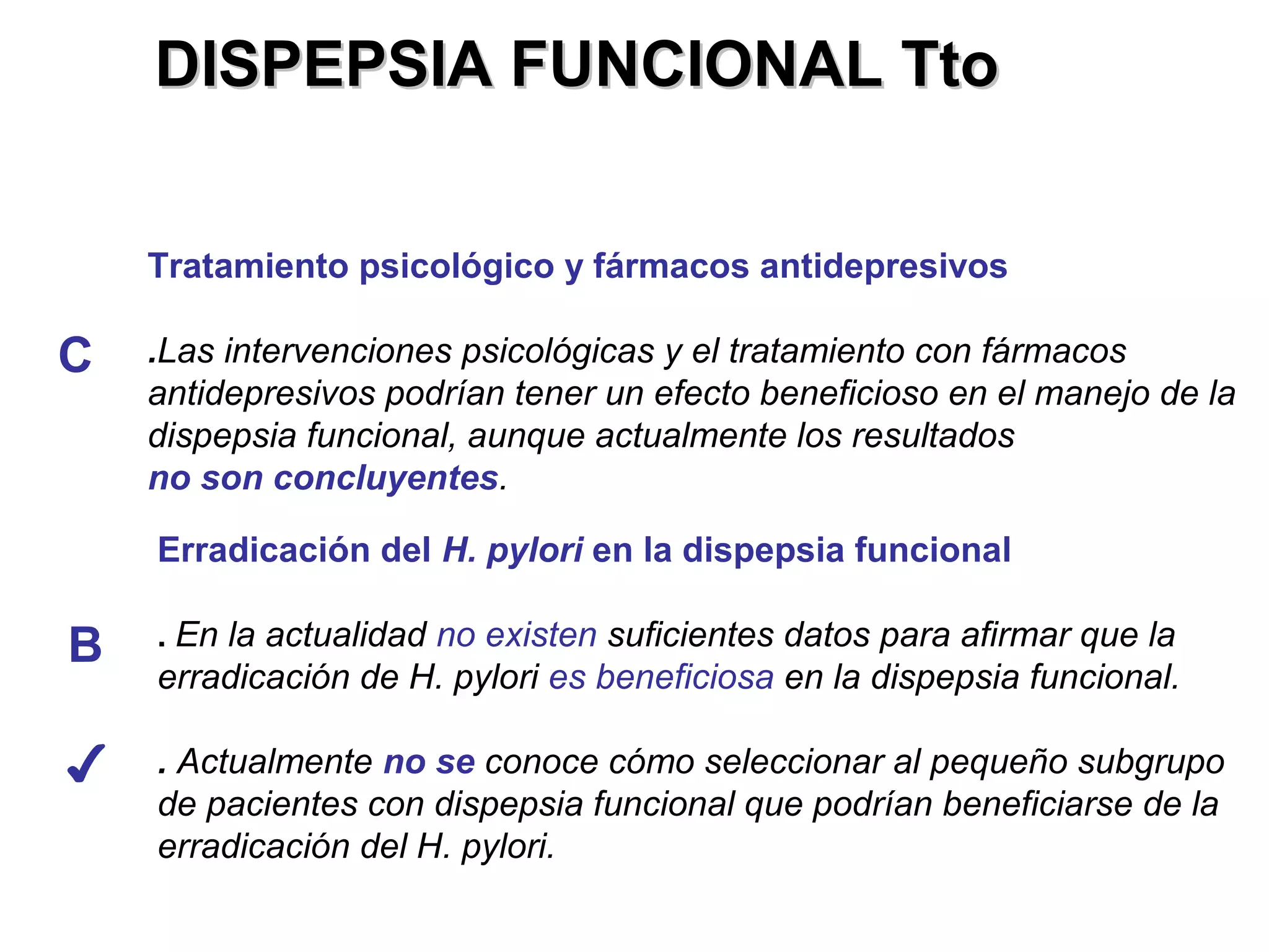 DISPEPSIA FUNCIONAL Tto


    Tratamiento psicológico y fármacos antidepresivos

C   .Las intervenciones psicológicas y el tratamiento con fármacos
    antidepresivos podrían tener un efecto beneficioso en el manejo de la
    dispepsia funcional, aunque actualmente los resultados
    no son concluyentes.

    Erradicación del H. pylori en la dispepsia funcional

B   . En la actualidad no existen suficientes datos para afirmar que la
    erradicación de H. pylori es beneficiosa en la dispepsia funcional.

✔   . Actualmente no se conoce cómo seleccionar al pequeño subgrupo
    de pacientes con dispepsia funcional que podrían beneficiarse de la
    erradicación del H. pylori.
 