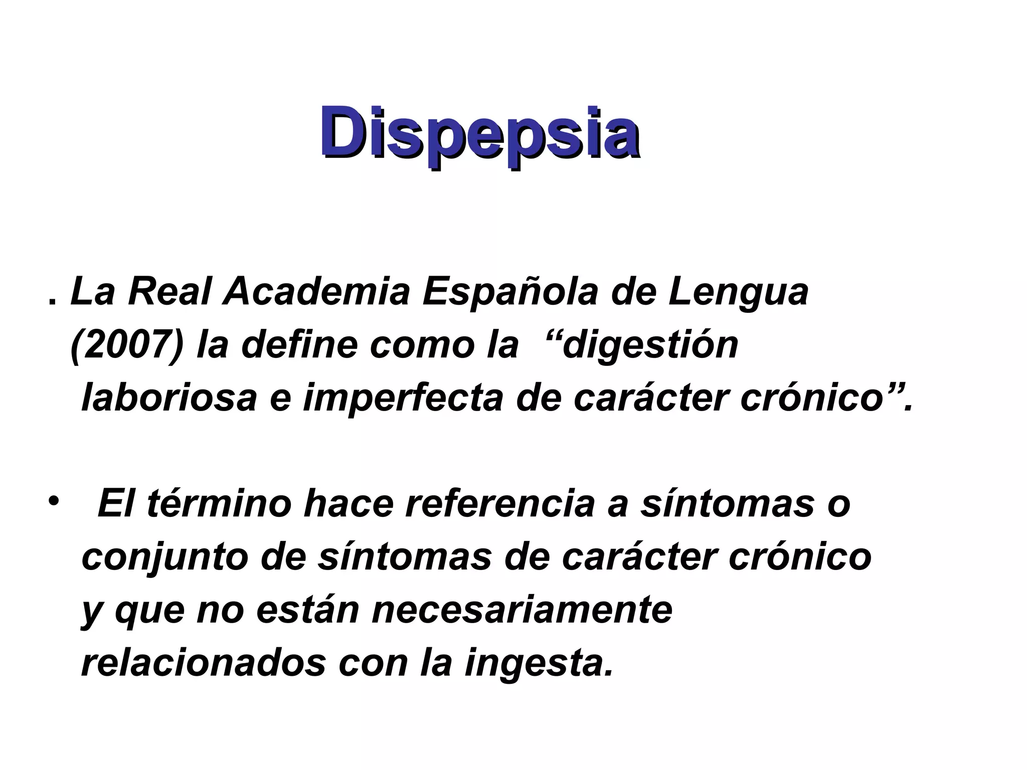 Dispepsia

. La Real Academia Española de Lengua
  (2007) la define como la “digestión
   laboriosa e imperfecta de carácter crónico”.

• El término hace referencia a síntomas o
  conjunto de síntomas de carácter crónico
  y que no están necesariamente
  relacionados con la ingesta.
 